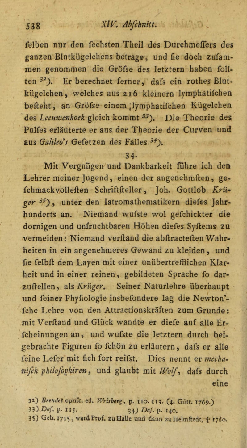 felben nur den fechsten Theil des Durchmeflers des ganzen Bliitkügelchens betrage, und fie doch ziifam- men genommen die Gröfse des letztem haben Toll- ten Er berechnet ferner, dafs ein rothes Blut- kügelchen, welches aus 216 kleinern lymphatifchen befteht, an Gröfse einem;lymphatifchen Kügelchen des Leeuwenhoek gleich kommt Die Theorie des Pulfes erläuterte er aus der Theorie der Curven und aus Galileo*s Gefetzen des Falles ' 34- Mit Vergnügen und Dankbarkeit führe ich den Lehrer meiner Jugend, einen der angenehmften, ge- fchmackvollellen Schriftfteller, Joh. Gottlob Krü^ ger , unter den latromathematikern diefes Jahr- hunderts an. Niemand wufste wol gefchickter die dornigen und unfruchtbaren Höhen diefes Syllems zu vermeiden: Niemand verftand die abftracteften Wahr- heiten in ein angenehmeres Gewand zu kleiden, und fie felbft: dem Layen mit einer unübertrefflichen Klar- heit und in einer reinen, gebildeten Sprache fo dar- zuftellen, als Krüger, Seiner Naturlehre überhaupt und feiner Phyfiologie insbefondere lag die Newton*- fche Lehre von den Attractionskräften zum Grunde: mit Verlland und Glück wandte er diefe auf alle Er- fcheinungen an, und wufste die letztem durch bei- gebrachte Figuren fo fchön zu erläutern, dafs er alle feine Lefer mit fich fort reifst. Dies nennt er tfieclia- nißh philofo^hiren f und glaubt mit IVolf^ dafs durch eine 34) Brendet ed. TVrisber«, p. iio. it?, (4. Gütt. 1769.) 33) Daf, p. I15. 54) Daf. p. 140, 35) Geb. 1715, ward Prof, au Halle und dann zuHelmftedt, f 1760.