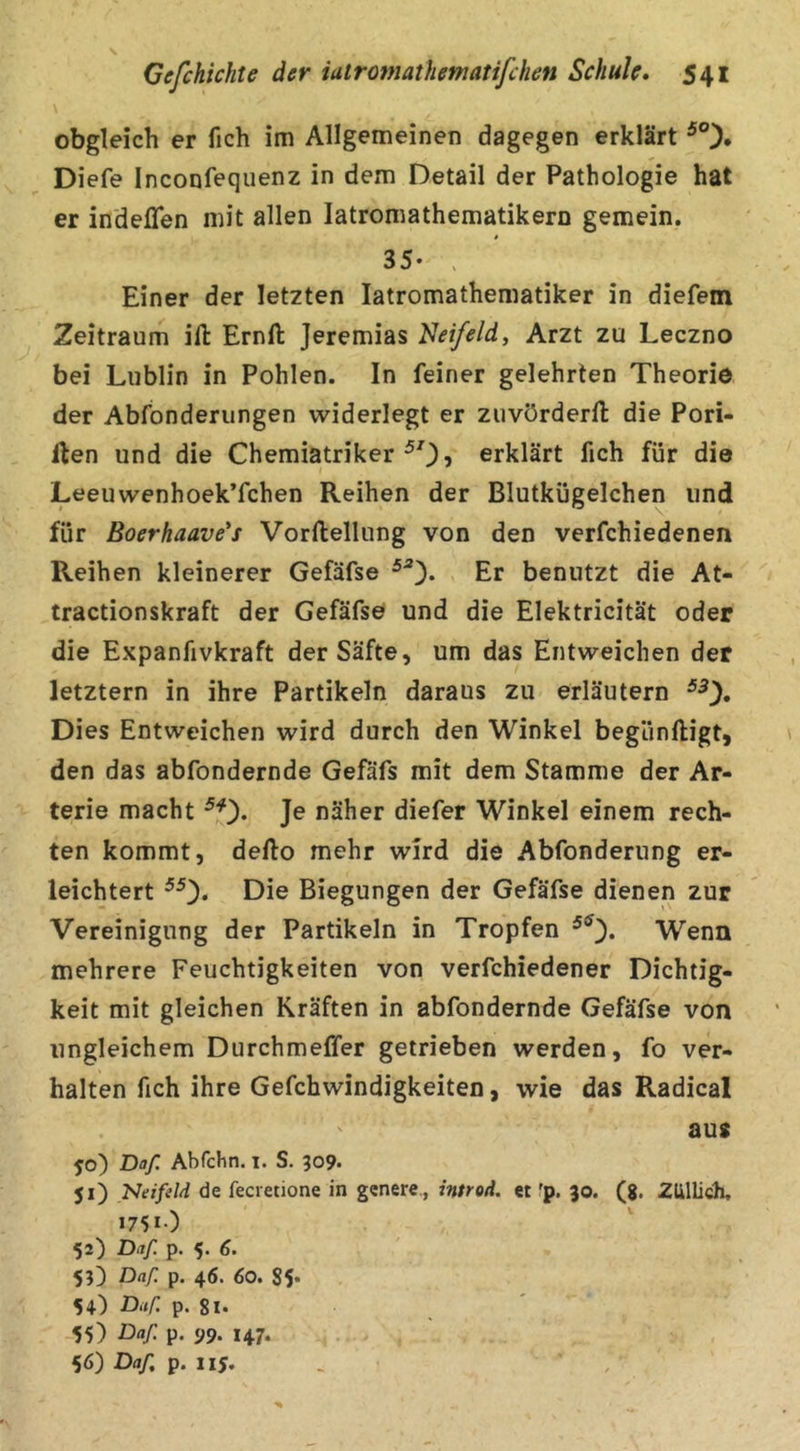 obgleich er fich im Allgemeinen dagegen erklärt Diefe Inconfequenz in dem Detail der Pathologie hat er indefTen mit allen latromathematikern gemein. 35- > Einer der letzten latromathematiker in diefem Zeitraum ifl: Ernft Jeremias Heifeld, Arzt zu Leczno bei Lublin in Pohlen. In feiner gelehrten Theorie der Abfonderungen widerlegt er zuvörderll die Pori- ilen und die Chemiatriker ^0? erklärt fich für die Leeuwenhoek’fchen Reihen der Blutkügelchen und für Boerhaave's Vorllellung von den verfchiedenen Reihen kleinerer Gefäfse Er benutzt die At- tractionskraft der Gefäfse und die Elektricität oder die Expanfivkraft der Säfte, um das Entweichen der letztem in ihre Partikeln daraus zu erläutern Dies Entweichen wird durch den Winkel begünftigt, den das abfondernde Gefäfs mit dem Stamme der Ar- terie macht Je näher diefer Winkel einem rech- ten kommt, defto mehr wird die Abfonderung er- leichtert ^0* Die Biegungen der Gefäfse dienen zur Vereinigung der Partikeln in Tropfen Wenn mehrere Feuchtigkeiten von verfchiedener Dichtig- keit mit gleichen Kräften in abfondernde Gefäfse von ungleichem Durchmeffer getrieben werden, fo ver- halten fich ihre Gefchwindigkeiten, wie das Radical aus 50) Daß. Abfchn. i. S. 309. 51) Neifeld de fecvetione in gcnere., intred. « 'p. 30. (g. ZUllich, 1751) 52) Daß p. 5. 6. 53^ Daß p. 46. 60. S5* 54) Daß. p. 8l* 55) Daß p. 99. 147. 56) Daß p. 115. .