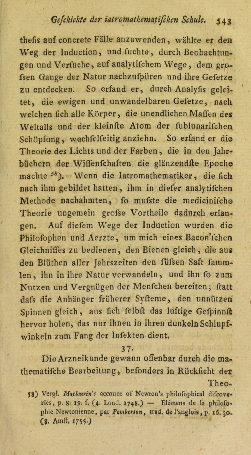 thefis auf concrete Fälle anzuwenden, wählte er den Weg der Inducdon, undfuchte, durch Beobachtun- gen und Verfuche, auf analytifchem Wege, dem gro- fsen Gange der Natur nachzufpüren und ihre Gefetze zu entdecken. So erfand er, durch Analyfis gelei- tet, die ewigen und unwandelbaren Gefetze, nach welchen fich alle Körper, die unendlichen Maffen des Weltalls und der kleinfte Atom der fublunarifchen Schöpfung, wechfelfeitig anziehn. So erfand er di© Theorie des Lichts und der Farben, die in den Jahr- büchern der Wiflenfchaften die glänzendfte Epoche machte^*). Wenn die latromathematiker, die fich nach ihm gebildet hatten, ihm in diefer analytifchen Methode nachahmten, fo mufste die niedicinifche Theorie ungemein grofse Vortheile dadurch erlan- gen. Auf diefem Wege der Induction wurden die Philofophen undAerzte, um mich eines Bacon’fchen Gleichnifles zu bedienen, den Bienen gleich, die aus den Blüthen aller Jahrszeiten den füfsen Saft famm- len, ihn in ihre Natur verwandeln, und ihn fo zum Nutzen und Vergnügen der Menfchen bereiten; llatt dafs die Anhänger früherer Syfteme, den unnützen Spinnen gleich, aus fich felbfi: das luftige Gefpinnft hervor holen, das nur ihnen in ihren dunkeln Schlupf- winkeln zum Fang der Infekten dient. Die Arzneikunde gewann offenbar durch die ma- thematifche Bearbeitung, befonders in Rückficht der Theo- J8) Vei'gl. Maclaurin's account of Newton’s philofophical difcovc- ries, p. g. 19. f. (4. Lond. 1748.) — Elemens de la philofo* phie Newtonienne, par Pviibertm, trad. de i’anglois, p. 16,50. (g. Amft. 1755.)