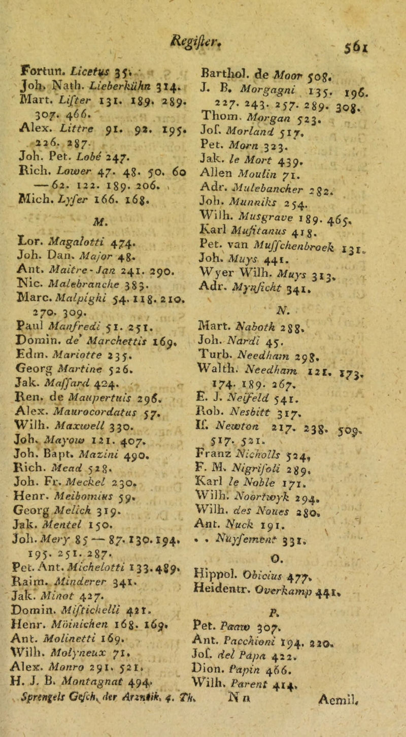 $6x Fortun. Licetus 35-, • Jolj. Natli. Lieberkühn. 314. Mart. Lifter 131. 189, 289. 307. 466. Alex. Littre 91. 9*. 195, 226. 287. Joh. Pet. Lob4 247. Rieh. Lower 47. 48. 50. 60 — 62. 122. 189. 206. , filich. Lyfer 166. l6%, M. Lor. Magalotti 474. Joh. Dan. Major 48* Ant. Maitre' Jan 241. 290. T^ic. Malebrancke 383* Marc. Malpighi 54. n 8. 2 IO. 270. 309. Paul Manfredi 51. 251. Domln. de Marchettis 169» Edm. Mariotte 235. Georg Martine 526. Jak. Maffard 424. '• Ren. de Maupertuis 2^6. Alex. Maurocordatus 57. Wilh. Maxwell 330. Joh. Mayow 121. 407» Joh. Bapt. Mazini 49O. Rieh. Mead 528« Joh. ¥1., Meckel 230. Henr. Meibomitts 59, Georg Melick 319. Jak. Mentel 150. Joh. Mery 85 — 87.130.194. 195. 251. 287. Pet. Ant. 133.489» Ralm. Minderer 341.* Jak. Minot 427. Domin. Miftichelli 42t. Henr. Mäinichen 168. 169» Ant. Molinetti 169. Willi. Molyneux 71. Alex. Monro 291. 521. H. J. B. Montagnat 494» Spnngds Gefch^ der Arzntik, 4. 5 Bartliol. de Moor 508. J. B. Morgagni 135. 227. 243. 257. 289. 308. Thom. Morgan J23. Jof. Morland 517. Pet. Morn 323. Jak. le Mort 439. Allen Moulin 71. Mulebancher 282. Joh. Munniks 254. Wilh. Musgrave 189. 469, Karl Mujitanus 418. Pet. van Muffchenbroek 131, Joh. Muys 441. Wyer Wilh. Muys 313, Adr. Myajicht 341. \ N. Mart. Nabotk 28 g. Joh. Nardi 45. Turb. Need/iam 29J, Waith. Needhain I2I, 173, 174- *89- 267. E. J. Neifeld 541. Hob. Nesbitt 317. If. Newton 217, 23 g. 517. 521. Franz NichoUs 524, F. M. Nigrijoli 289. Karl le Noble 171, Wilhi Noortwyk 294, Wilh. des Noiies ago. Ant. Nuck 191. ^ • . Nuy/ement 331, O. Hippol. Übicius 477» Heidentr. Overkamp 441* P. Pet. Paaw 307. Ant. Pacchioni I94, 2 20« Jof. Papa 422. Dion. Papin 466. Wilh, Parent 4x4. If. N n Aemlh