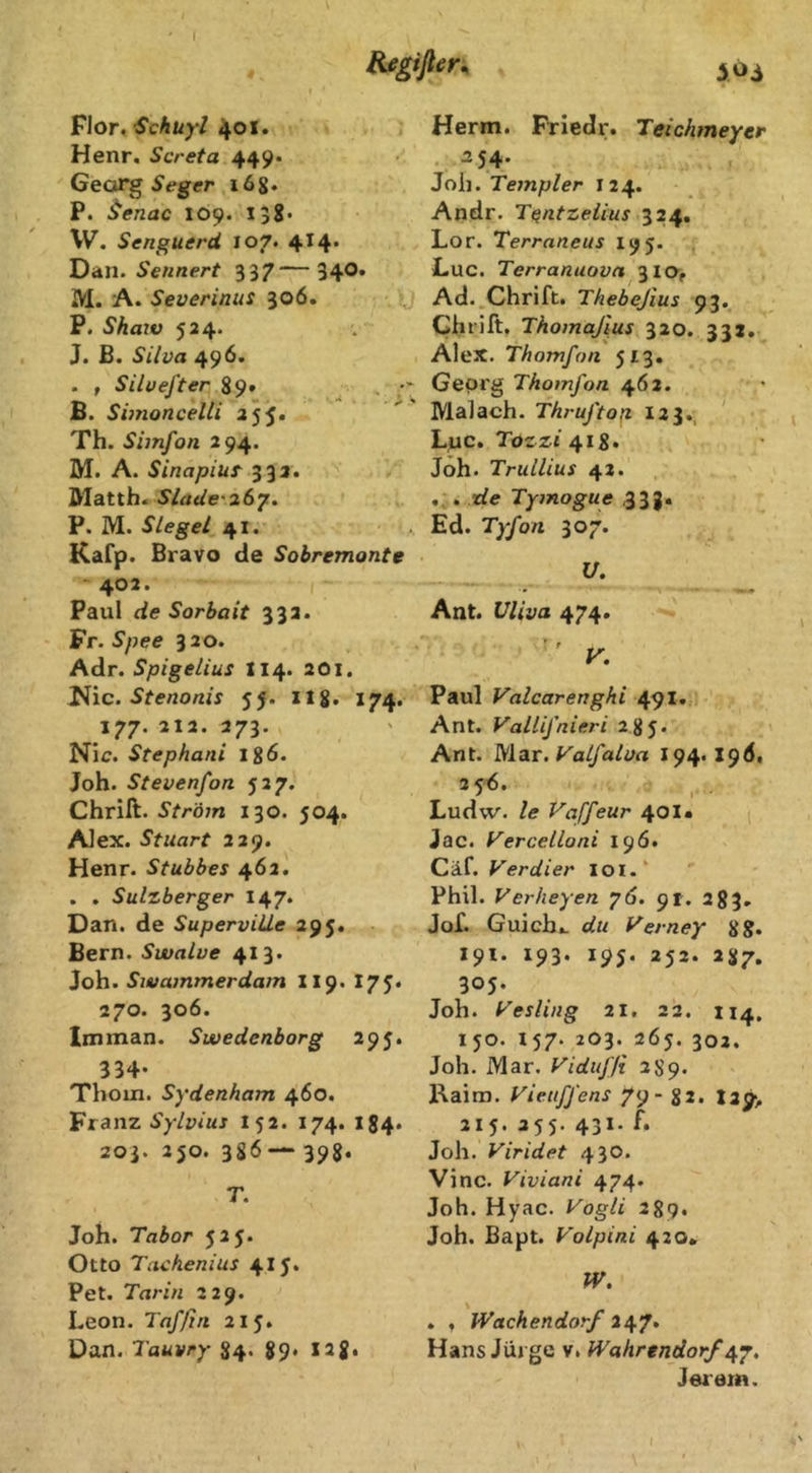 I Bjsgiflen ioi Flor, Schüyl 401. , Henr. Screta 449* Geor^Seger xög. P. ^enac 109. 158* W. Senguerä 107. 414. Dan. Sennert 337—34O. M. A. Severiniis 306. ,, P. Shaw 524. J. B. Silva 496. . , Silvefter 89» ^ . ; B. Simoncelli 255. Th. Simfon 294. M. A. Sinapiuf 333. Matth. Slade'zSy. P. M. Siegel 41. Kafp. Bravo de Sobremonte ~ 402. Paul de Sorbait 332. Vr.Spee 320. Adr. Spigelius I14. 201. ü\c. Stenonis 55. I18, 174. 177. 212. 273. Nie. Stephani lg6. Joh. Stevenfon 527. Chrift. Ström 130. 504. Alex. Stuart 229. Henr. Stubbes 462. . . Sulzberger 147. Dan. de SuperviUe 295. Bern. Swalve 413. Joh. Siuammerdam II9. 175« 270. 306. Im man. Swedenborg 295. 334- Thom. Sydenham 460. Franz Sylvias I52. 174. 184. 203. 250. 3S6398* T. Joh. Tabor 525. Otto Tachenius 4IJ. Pet. Tarin 229. Leon. Taf/in 215. Dan. Tauvry 84. 89. 128« Herrn. Friedr. Teichmeyer . ^54- Joh. Templer 124. Andr. Tentzeiius 324, Lor. Terraneus 195. Luc. Terranuova 3 IO, Ad. Chrift. Thebejius 93. Chi’ift. Thomajius 320. 332. Alex. Thomfon 513. Georg Thomfon 462. Malach. Thruftop 123., Luc. Tozzi Joh. Trullius 42. . de Tymogue 33 g. Ed. Tyfon 307. U. Ant. Vliva 474. y. Paul Valcarenghi 491. Ant. Vallifnieri 285. Ant. M.zx.VaLfalva 194. I9(J, 35^- Ludw. le Vaffeur 401« Jac. yercelloni 196. Cäf. Verdi er IOI.' Phil. Verheyen y6. 91. 283, Jof. Guich,. du Verney gg. 191. 193. 195. 252. 287. 305. Joh. Vesling 21, 22. 114, 150. 157. 203. 26j. 302. Joh. Mar. Vidufli 289. Kaim. Vietiffens 79- 82. I29> 215. 255. 431. f. Joh. Viridet 430. Vinc. Viviani 474. Joh. Hyac. Vogli 289. Joh. Bapt. Volpini 420. W. . , Wachendorf Hans Jüj ge v. Wahrendorf/^y, Jerem. I