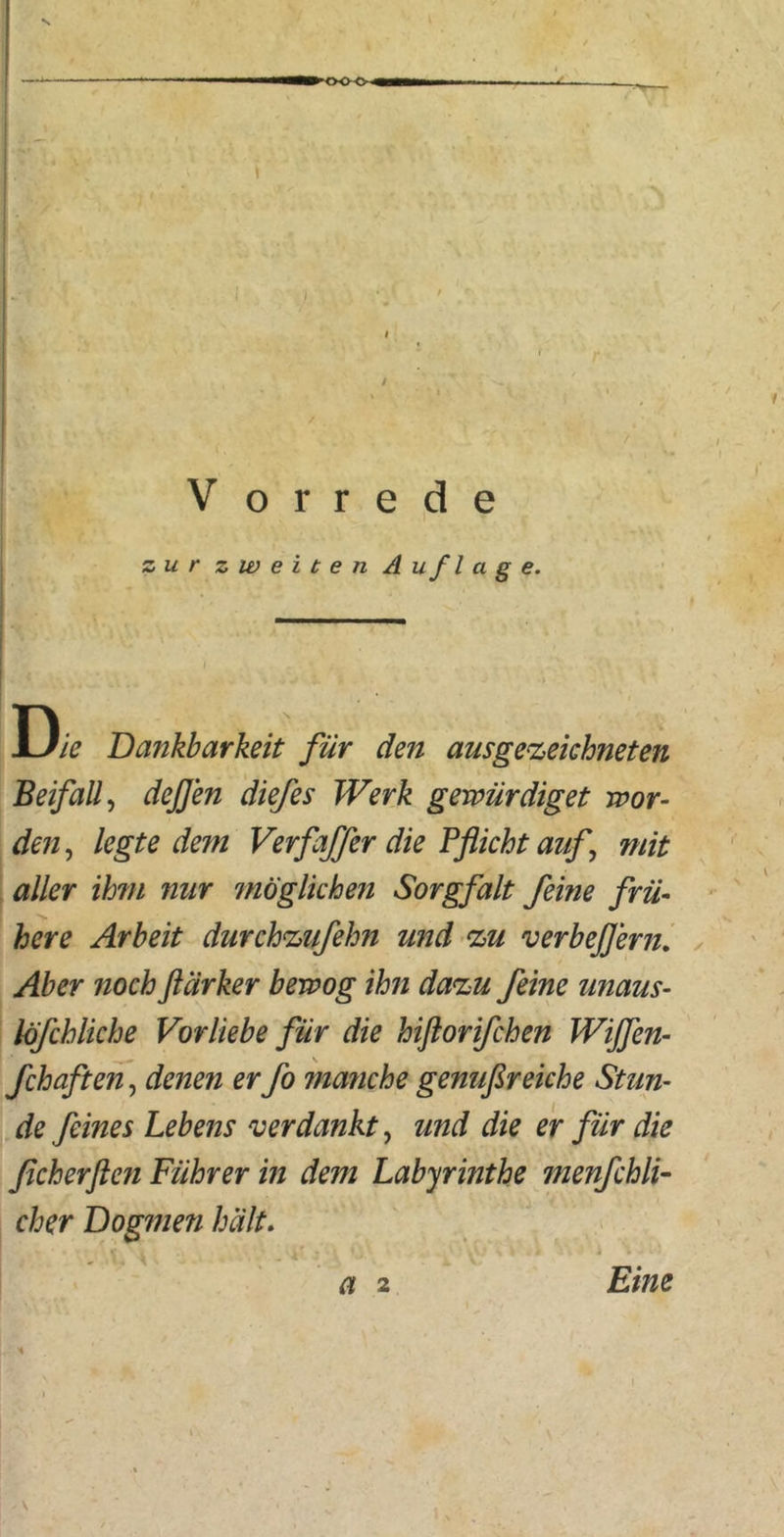 s •WH i t V. V o r r e d e zur zweiten Auflage. Die Dankbarkeit für den ausgezeichneten Beifall, dejjen diefes Werk gewürdiget wor- den, legte dem Verfaffer die Pflicht auf mit aller ihm nur möglichen Sorgfalt feine frü- here Arbeit durchzufehn und zu verbejjern. Aber noch ftärker bewog ihn dazu feine unaus- löfchliche Vorliebe für die hiflorifchen Wißen- fchaften, denen er fo manche genußreiche Stun- de feines Lebens verdankt, und die er für die ßcherflen Führer in dem Labyrinthe menfchli- cher Dogmen hält. a 2 Eine \ ■ \ a 2