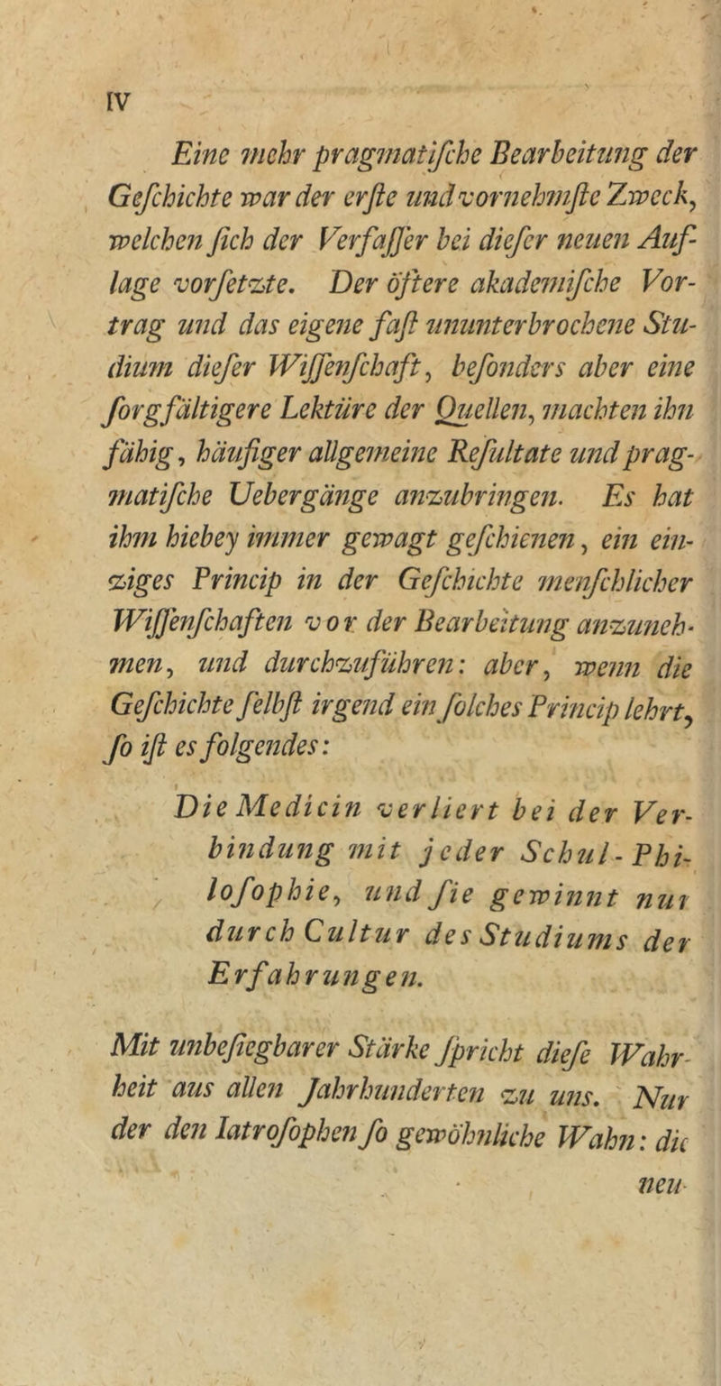 Eine mehr pragmatifche Bearbeitung der Gefchichte war der erfie und vornehmfte Zweck, welchen ßich der Verfaß er bei dicfer neuen Auf- lage vorfetzte. Der öftere akademifche Vor- trag und das eigene faß ununterbrochene Stu- dium diefer Wißenfchaft, befonders aber eine forgfähigere Lektüre der Quellen, machten ihn fähig, häufiger allgemeine Refidtate und prag- matifche Uebergänge anzubringen. Es hat ihm hiebey immer gewagt gefchienen, ein ein- ziges Princip in der Gefchichte menfehlicher Wißenfchaften vor der Bearbeitung anzuneh- men ^ und durchzuführen: aber, wenn die Gefchichte felbfl irgend ein folches Princip lehrt, fo iß es folgendes: i Die Me di ein verliert bei der Ver- bindung mit jeder Schul-Phi- lofophie, und fie gewinnt nut durch Cultur des Studiums der Erfahrungen. Mit unbefiegbarer Stärke Jpricht diefe Wahr heit aus allen Jahrhunderten zu uns. Nur der den latrofophen fo gewöhnliche Wahn: die neu