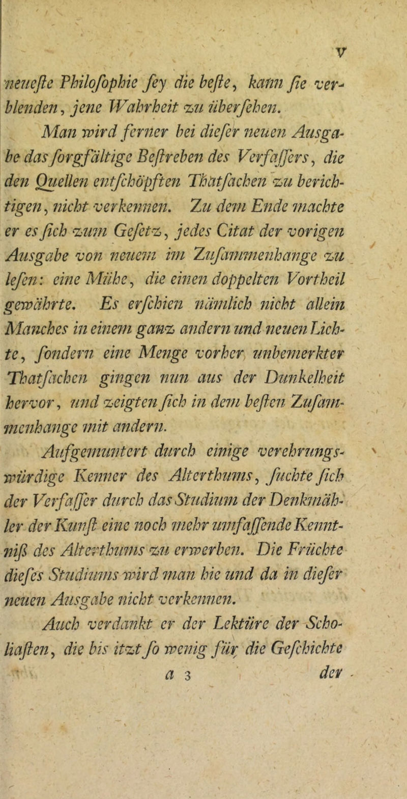neucfte Philofophic fey die hefte, kamt ße ver- blenden , jene Wahrheit zu überfehen. Man wird ferner bei diefer neuen Ausga- be das forgfältige Beßreben des Verfaß er s, die den Quellen entfehöpften ThUtfachen zu berich- tigen , nicht verkennen. Zu dem Ende machte er es fich zum Gcfetz, jedes Citat der vorigen Ausgabe von neuem im Zufammenhange zu lefen: eine Mühe, die einen doppelten Vortheil gewährte. Es erfchien nämlich nicht allein Manches in einem ganz andern und neuen Lich- te, fondern eine Menge vorher unbemerkter Thatfachen gingen nun aus der Dunkelheit hervor, und zeigten fich in dem heften Zufam- menhange mit andern. Aifgemuntert durch einige verehrungs- würdige Kenner des Alterthums, Juchte fich der Verfqffer durch das Studium der Denkmäh- ler derKuvft eine noch mehr umfaffende Kennt- niß des Alterthums zu erwerben. Die Früchte diefes Studiums wird man hie und da in diefer neuen Ausgabe nicht verkennen. Auch verdankt er der Lektüre der Scho- Haften, die bis itzt fo wenig für die Gefchichte a 3 der