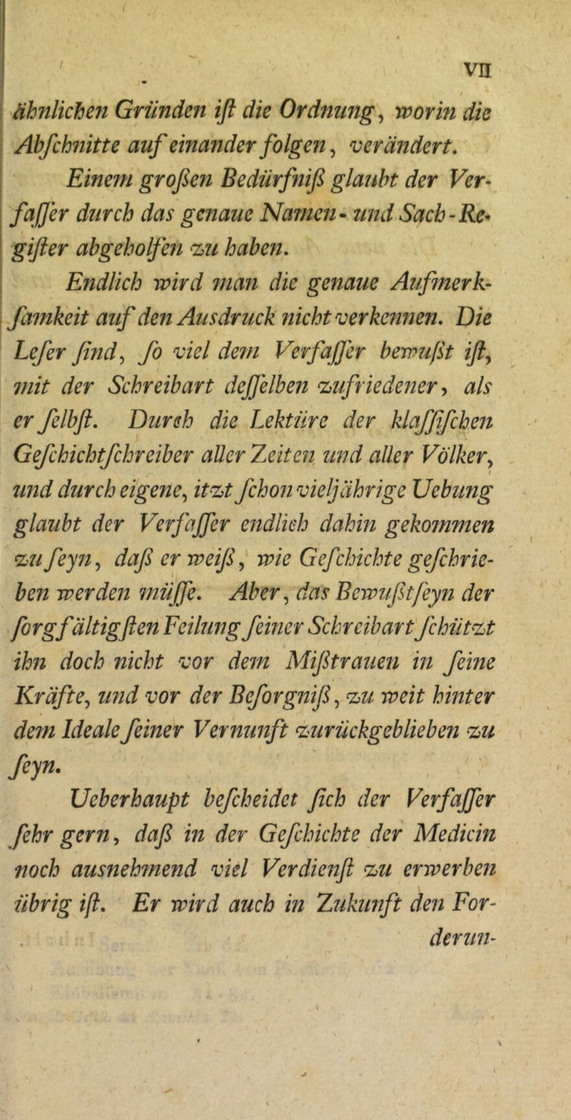 / ähnlichen Gründen ifl die Ordnung, worin die Abfchnitte auf einander folgen, verändert. Einem großen Bedürfniß glaubt der Ver- faß er durch das genaue Namen- und Sach-Re* giß er abgeh olfen zu haben. Endlich wird man die genaue Aufmerk-- famkeit auf den Ausdruck nicht verkennen. Die Lcfir find, fo viel de?n Verfaß er bewußt iß, ?///> der Schreibart deßelben zufriedener, felbft. Durch die Lektüre der klaffifchen Gefchichtfchreiber aller Zeiten und aller Völker, t und durch eigene, *£<&£ fchon vieljährige Uebung glaubt der Verfaßer endlich dahin gekommen zu feyn, daßerweijf wie Gefchichte gefchrie- ben werden müße. Aber, Bewußtfeyn der forgfältigfien Feilung feiner Schreibart Jchützt ihn doch nicht vor dem Mißtrauen in feine Kräfte, und vor der Bcforgniß, Zimmer dem Ideale feiner Vernunft zurückgeblieben zu feyn. Ueberhaupt befcheidct fich der Verfajfer fehr gern, daß in der Gefchichte der Mediän noch ausneh?nend viel Verdienß zu erwerben übrig iß. Er wird auch in Zukunft den For- derun-