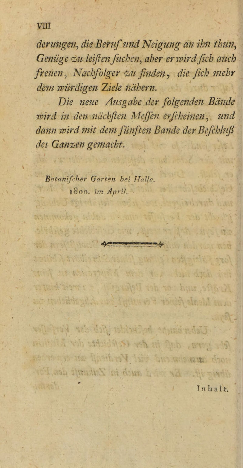 ■« :V vnr V derungen, die Beruf und Neigung an ihn thun, Genüge zu leiflen fliehen, fl/w er wird fich auch freuen 7 Nachfolger zu finden, & fich mehr dem würdigen Ziele nähern. Die neue Ausgabe der folgenden Bände wird in den nächften Meffen erfcheinen, ^72/2 77//> dem fünften Bande der Befchlufi des Ganzen gemacht. i I ^ j, , * r j Botanifcher Garten bei Halle. 1800. zzn April. 4SÜ!ÜJL_!J ->> r«rt Inhalt. V ; -v v\: v.;'*. 'V M >\V \ V-t t-.'VVl ..