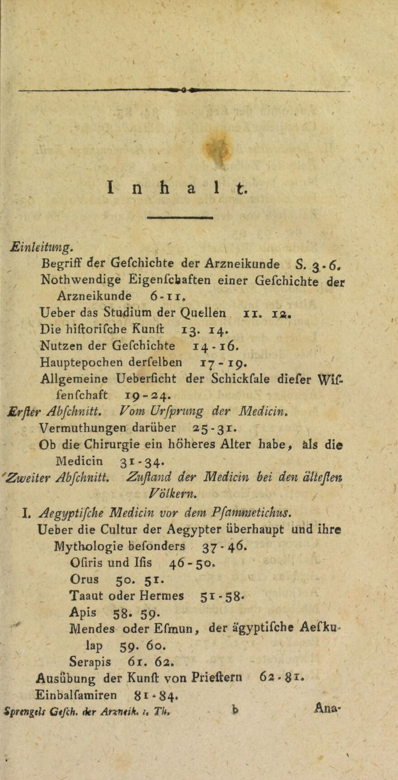 I Inhalt. Einleitung. Begriff der Gefchichte der Arzneikunde S. 3-6. Nothwendige Eigenschaften einer Gefchichte der Arzneikunde 6-11. Ueber das Studium der Quellen 11. ia. Die hiftorifche Kunff 13. 14. Nutzen der Gefchichte 14-16. Hauptepochen derfelben 17-19. Allgemeine Ueberficht der Schickfale diefer Wi£ fen fchaft 19-24. Erfler Abfchnitt. Vom Urfprung der Medicin. Vermuthungen darüber 25-31. Ob die Chirurgie ein höheres Alter habe, äls die Medicin 31-34. 'Zweiter Abfchnitt. Znfland der Medicin bei den älteßen Völkern. I. Aegyptifche Medicin vor dem Pfammetichus. Ueber die Cultur der Aegypter überhaupt und ihre Mythologie befonders 37-46. Ofiris und Ilis 46 - 50. Orus 50. 51. Taaut oder Hermes 51-58* Apis 58. 59* Mendes oderEfmun, der ägyptifche Aefku- lap 59. 60. Serapis 6r. 62. Ausübung der Kunff von Prieftern 62.8r» Einbalfamiren 81*84. Sprtngcls Ctfch. 1kr Anntik. 1, Th. h Ana* I