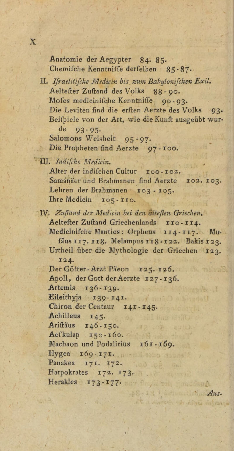r i x Anatomie der Aegypter 84. 85. Cbemifcbe KenntnilTe derfelben 85*87* II. Ifraelitifche Medicin bis zum Babylonifchen Exil. Aeltefter Zuftand des Volks 88-90. Mofies medicinifche Kenntnifle 90-93. Die Leviten find die erften Aerzte des Volks 93. Beifpiele von der Art, wie dieKunft ausgeübt wur- de 93-95. Salomons Weisheit 95-97* Die Propheten find Aerzte 97-100. III. Indifche Mediän. Alter der indifchen Cultur 100-102. Samanäer und Brahmanen find Aerzte 102. 103. Lehren der Brahmanen 103 - 105. Ihre Medicin 105-110. IV. Zufland dev Mediän bei den cilteßen Griechen. Aeltefter Zuftand Griechenlands rio-114. Medicinifcbe Alanties: Orpheus 114-117. Mu- fäusii7. 118. Melampus 1I8* 122. Bakis 123. Urtheil über die Mythologie der Griechen 123. 124. Der Götter-Arzt Päeon 125.126. Apoll, der Gott der Aerzte 127-136. Artemis 136-139. Eileithyja 139-141. Chiron der Centaur 141-145. Achilleus 145. Ariftäus 146-150. Aefkulap 150-160. Machaon und Podalirius 161-1 69. Hygea 169 - 171. Panakea 171. 172. Harpokrates 172. 173. Herakles 17 3.17 7. Aus- /