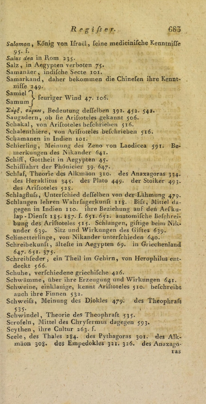Salomon, König von Ifratil, feine medicinifche Kenntniffe 95. f. Salus dea in Rom 235. Salz, in Aegypten verboten 75. Samanäer, indifche Secte 101. Samarkand, daher bekommen die Chinefen ihre Kennt' niffe 249. Samiel 0 f . „ > leuriger Wind 47. 106. oarnumj ° ’Sxg.f, ffstgxif, Bedeutung deffelben 392. 452. 542. Saugadern, ob fie Ariftoteles .gekannt 506. Schakal, von Ariftoteles befchrieben 516. Schalenthiere, von Ariftoteles befchrieben 516. Schamanen in Indien 101. Schierling, Meinung des Zeno von Laodicea 591. Be- merkungen des Nikander 641. Schiff, Gottheit in Aegypten 45. Schifffahrt der PhÖnicier 39. 647. , 1 Schlaf, Theorie des Allem äon 310. des Anaxagoras 334. des Heraklitus 345. des Plato 449. der Stoiker 493. des Ariftoteles 52g. Schlagflufs, Unterfchied deffelben von der Lähmung 479. Schlangen lehren Wahrfagerkunft ng. Bifs, Mittel da- gegen in Indien 110. ihre Beziehung auf den Aefku- lap-Dienft 185. 187- f- 651.652. anatornifche Befchrei- bung des Ariftoteles 515. Schlangen, giftige beim Nik- ander 639. Sitz und Wirkungen des Giftes 639. Schmetterlinge, von Nikander unterfchieden 640. Schreibekunft, ältefte in Aegypten 69. in Griechenland 647. 651. 375-. Schreibfeder, ein Theil im Gehirn, von Herophilus ent- deckt 5 66. Schuhe, verfchiedene griechifche 426. Schwämme, über ihre Erzeugung und Wirkungen 641. Schweine, einklauige, kennt Ariftoteles 510. befchreibt auch ihre Finnen 532. Schweifs, Meinung des Diokles 479. des Theophraft Schwindel, Theorie des Theophraft 535. Scrofeln, Mittel des Chryfermus dagegen 593, Scythen , ihre Cultur 263. f. Seele, des Thaies 284. des Pythagoras 301. des Alk- inäon 308* des Empedokles 321. 326. des Anaxago- ras /