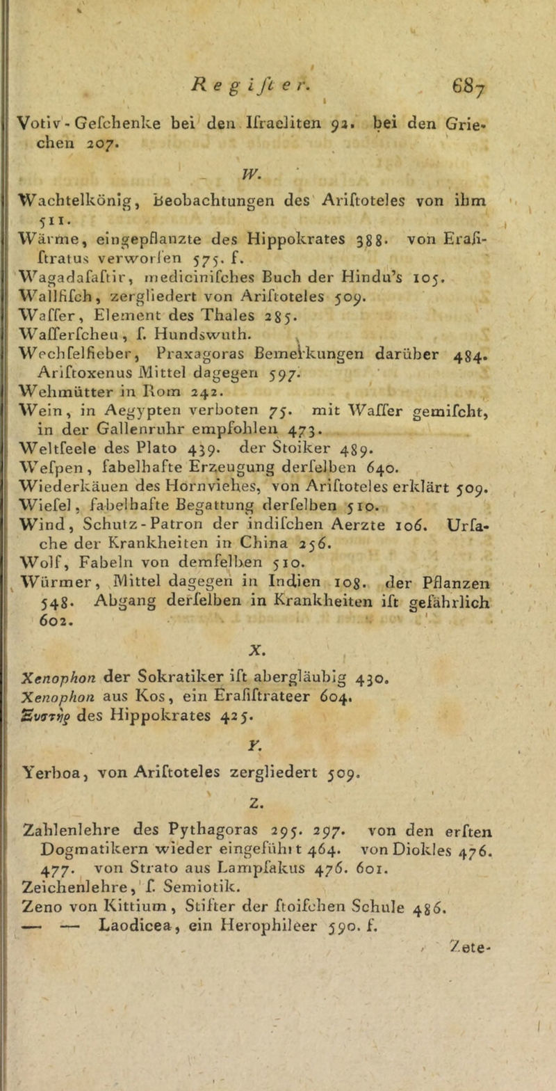 # R e g ift e r. 687 Votiv - Gefchenke bei den Ifracliten 92. bei den Grie- chen 207. W. Wachtelkönig, Beobachtungen des Ariftoteles von ihm 511 • Wärme, eingepflanzte des Hippokrates 388. von Eraji- ftratus verworfen 575. f. Wagadafaftir, medicinifehes Buch der Hindu’s 105. WallKfch, zergliedert von Ariftoteles 509. Waffer, Element des Thaies 285. Wafferfcheu, f. Hundswuth. Wechfelfieber, Praxagoras Bemerkungen darüber 4S4. Ariftoxenus Mittel dagegen 597. Wehmütter in Rom 242. Wein, in Aegypten verboten 75. mit Waffer gemifcht, in der Gallenruhr empfohlen 473. Weltfeele des Plato 439. der Stoiker 489. Wefpen, fabelhafte Erzeugung derfelben 640. Wiederkäuen des Hornviehes, von Ariftoteles erklärt 509. Wiefel, fabelhafte Begattung derfelben 510. Wind, Schutz - Patron der indifchen Aerzte 106. Urfa« che der Krankheiten in China 256. Wolf, Fabeln von demfelben 510. Würmer, Mittel dagegen in Indien 108. der Pflanzen 548. Abgang derfelben in Krankheiten ift gefährlich 602. X. Xenophon der Sokratiker ift abergläubig 430. Xenophon aus Kos, ein Erafiftrateer 604. tEvaTtjp des Hippokrates 425. ¥. Yerboa, von Ariftoteles zergliedert 509. \ ' 2. Zahlenlehre des Pythagoras 295. 297. von den erften Dogmatikern wieder eingefühlt 464. vonDiokles 476. 477. von Strato aus Lampfakus 476. 601. Zeichenlehre, f. Semiotik. Zeno von Kittium, Stifter der ftoifehen Schule 486. — — Laodicea, ein Herophileer 590. f. Zete-