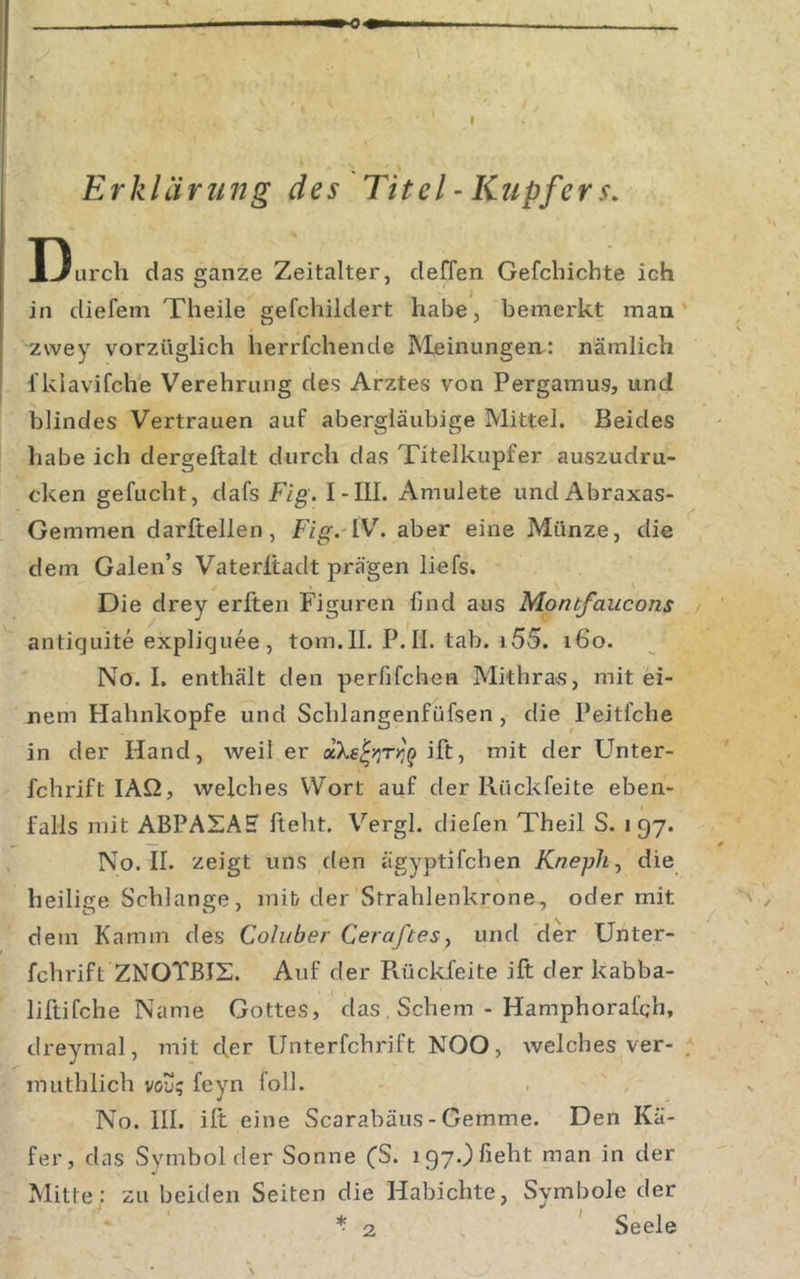 Erklärung des Titel - Kupfer s. Durch das ganze Zeitalter, deffen Gefchichte ich in diefem Theile gefchildert habe, bemerkt man zwey vorzüglich herrfchende Meinungen: nämlich fklavifche Verehrung des Arztes von Pergamus, und blindes Vertrauen auf abergläubige Mittel. Beides habe ich dergeltalt durch das Titelkupfer auszudru- cken gefucht, dafs Fig. I-III. Amulete und Abraxas- Gemmen darftellen, Fig. W. aber eine Münze, die dem Galen’s Vaterltadt prägen liefs. Die drey erften Figuren find aus Montfaucons antiquite expliquee , tom. 11. P. II. tab. 155. 160. No. I. enthält den perfifchen Mithra«, mit ei- nem Hahnkopfe und Schlangenfüfsen, die Peitfche in der Hand, weil er ift, mit der Unter- fchrift lAQ, welches Wort auf der Rückfeite eben- falls mit ABPASAH fteht. Vergl. diefen Theil S. 197. No. 11. zeigt uns den ägyptifchen KnepJi^ die heilige Schlange, mib der Strahlenkrone, oder mit dem Kamm des Coluber Ceraftes, und der Unter- fchrift ZNOTßlS. Auf der Pvückfeite ift der kabba- liftifche Name Gottes, das , Schern - Hamphorafch, dreymal, mit cfer Unterfchrift NOO, welches ver- muthlich vou; feyn foll. No. 111. ift eine Scarabäus - Gemme. Den Kä- fer, das Symbol der Sonne (S. iqy.Mieht man in der Mitte: zu beiden Seiten die Habichte, Symbole der