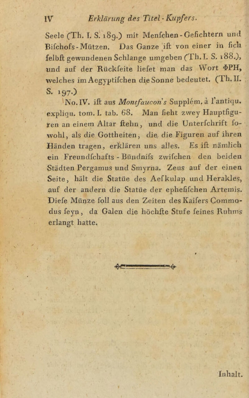 / IV Erklärung des Titel ‘ Kupfers. ' Seele (Th. I. S! 189.) mit Ivlenfchen-Gefichtern und Bifchofs-Mützen. Das Ganze ift von einer in ficli felblt gewundenen Schlange umgeben (Th.L S. iBS.), und auf der Rückfeite liefet man das Wort welches im Aegyptifchen die Sonne bedeutet. (Th.lL S. 197.) 'No.1V. ift aus Momfaucoris Supplem.a l’antiqu. ' expliqu. tom. I. tab. 68. Man fieht zwey Hauptfigu- ren an einem Altar ftehn, und die Unterfchrift fo- wohl, als die Gottheiten, die, die Figuren auf ihren Händen tragen, erklären uns alles. Es ift nämlich ein Freundfchafts - Büzidnifs zwifchen den beiden Städten Pergamus und Smyrna. Zeus auf der einen Seite, hält die Statüe des Aefkulap und Herakles, auf der andern die Statüe der ephefifchen Artemis. Diefe Münze foll aus den Zeiten des Kaifers Commo- dus feyn, da Galen die höchfte Stufe feines Ruhms erlangt hatte. 4e'-L.' ' * Inhalt. f I