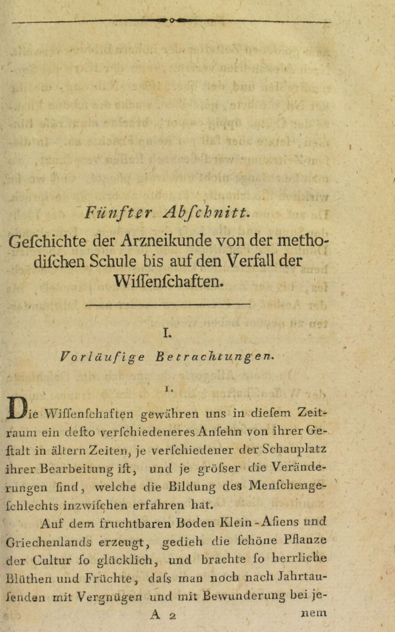 'Fünfter Ahfchnitt. Gefchichte der Arzneikunde von der metho- difchen Schule bis auf den Verfall der Wiffenfchaften. L ' Vor läufige Betrachtungen. t V I3ie Wiffenfcliaften gewähren uns in diefem Zeit- raum ein clefto verfchiedeneres Anfehn von ihrer Ge- 1 ftalt in altern Zeiten, je verfchiedener der Schauplatz ihrer Bearbeitung ilt, und je gröfser die Verände- rungen find, welche die Bildung des Menfchenge- fchlechts inzwifchen erfahren hat. Auf dem fruchtbaren Boden Klein-Afiens und Griechenlands erzeugt, gedieh die Ichöne Pflanze der Cultur fo glücklich, und brachte fo herrliche Blüthen und Früchte, dafs man noch nach Jahrtau- fenden mit Vergnügen und mit Bewunderung bei je- A 2 ,