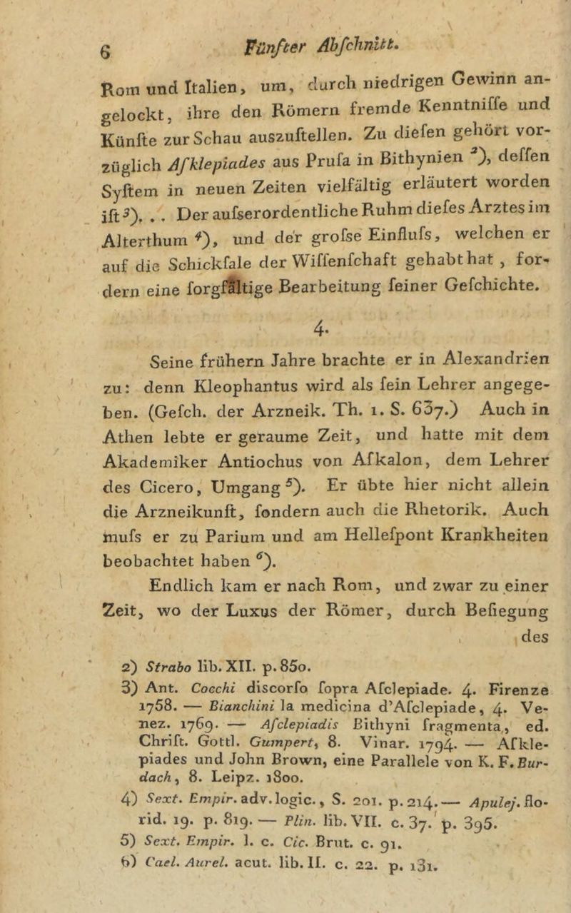 Rom und Italien, um, durch niedrigen Gewinn an- gelockt, ihre den Römern fremde Kenntniffe und Künfte zur Schau auszuftellen. Zu diefen gehört vor- züglich Afklepiades aus Prufa in ßithynien deffen Syftem in neuen Zeiten vielfältig erläutert worden Dßr aufserordentliche Ruhm diefes Arztes im ,AJterthumO&gt; «nd der grofse Einflufs, welchen er auf die Schickfale der Wiffenfchaft gehabt hat , for. dem eine forgfaltige Bearbeitung feiner Gefchichte. 4. Seine frühem Jahre brachte er in Alexandrien zu: denn Kleophantus wird als fein Lehrer angege- ben. (Gefch. der Arzneik. Th. i. S. 607.) Auch in Athen lebte er geraume Zeit, und hatte mit dem Akademiker Antiochus von Afkalon, dem Lehrer des Cicero, Umgang 0* nicht allein die Arzneikunft, fondern auch die Rhetorik. Auch mufs er zu Parium und am Hellefpont Krankheiten beobachtet haben Endlich kam er nach Rom, und zwar zu einer Zeit, wo der Luxus der Römer, durch Befiegung &gt; des 2) Strabo lib. XII. p. 85o. 3) Ant. Coechi discorfo fopra Afclepiade. 4* Firenze 1758. — Bianchini la medicina d’Afclepiade, 4. Ve- nez. 1769. — Afclepiadis ßithyni fragmenta,, ed. Chrifc. Gottl. Gumpert, 8. Vinar. 1794. — Äfkle- piades und John Brown, eine Parallele von K. F.Eur- dachf 8. Leipz. 1800. 4) Sexf. adv.logic., S. 201. p.214.— Apulej.Ro’ rid. 19. p. 819.-- Plin. lib. VII. c. Sy.'p. 3^5. 5) Sext. Ernpir. 1. c. Cic. Brut. c. 91. b) Cael. Aurel, acut. lib. II. c. 22. p, i3i.
