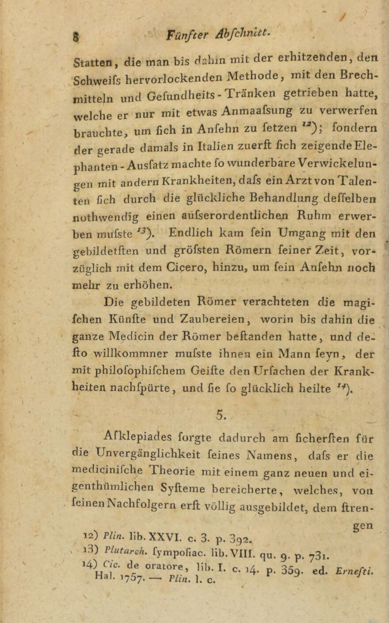 Statten, die man bis dabin mit der erhitzenden, den 'Schweifs hervorlockendcn Methode, mit den Brech- mitteln und Gefundheits-Tränken getrieben hatte, welche er nur mit etwas Anmaafsung zu verwerfen brauchte, um fich in Anfehn zu fetzen fondern der gerade damals in Italien zuerft fich zeigende Ele- phanten - Ausfatz machte fo wunderbare Verwickelun- gen mit andern Krankheiten, dafs ein Arzt von Talen- ten fich durch die glückliche Behandlung deffelben nothwendig einen aüfserordentlichen Ruhm erwer- ben mufste Endlich kam fein Umgang mit den gebildetften und gröfsten Römern feiner Zeit, vor- züglich mit dem Cicero, hinzu, um fein Anfehn noch mehr zu erhöhen. Die gebildeten Römer verachteten die magi- fchen Künfte und Zaubereien, worin bis dahin die ' ganze Medicin der Römer beftanden hatte, und de- fto willkomraner mufste ihnen ein Mann feyn, der mit philofophifchem Geifte den Urfachen der Krank- heiten nachfpürte, und fie fo glücklich heilte 5. Afklepiades forgte dadurch am ficherfien für die Unvergänglichkeit feines Namens, dafs er die medicinifche Theorie mit einem ganz neuen und ei- genthümlichen Syfteme bereicherte, welch es, von , feinen Nachfolgern erlt völlig ausgebildet, dem ftren- 12) Plin. lib. XXVI. c. 3. p. 392. 13) Plutareh. fympofiac. lib. VIII. qu. 9. p. 731. 14) C/c. de oratore, lib. I. c. ,4. p. 359. ed. Hai. ,757. ^ ^ ^ ^ gen Ernefti.