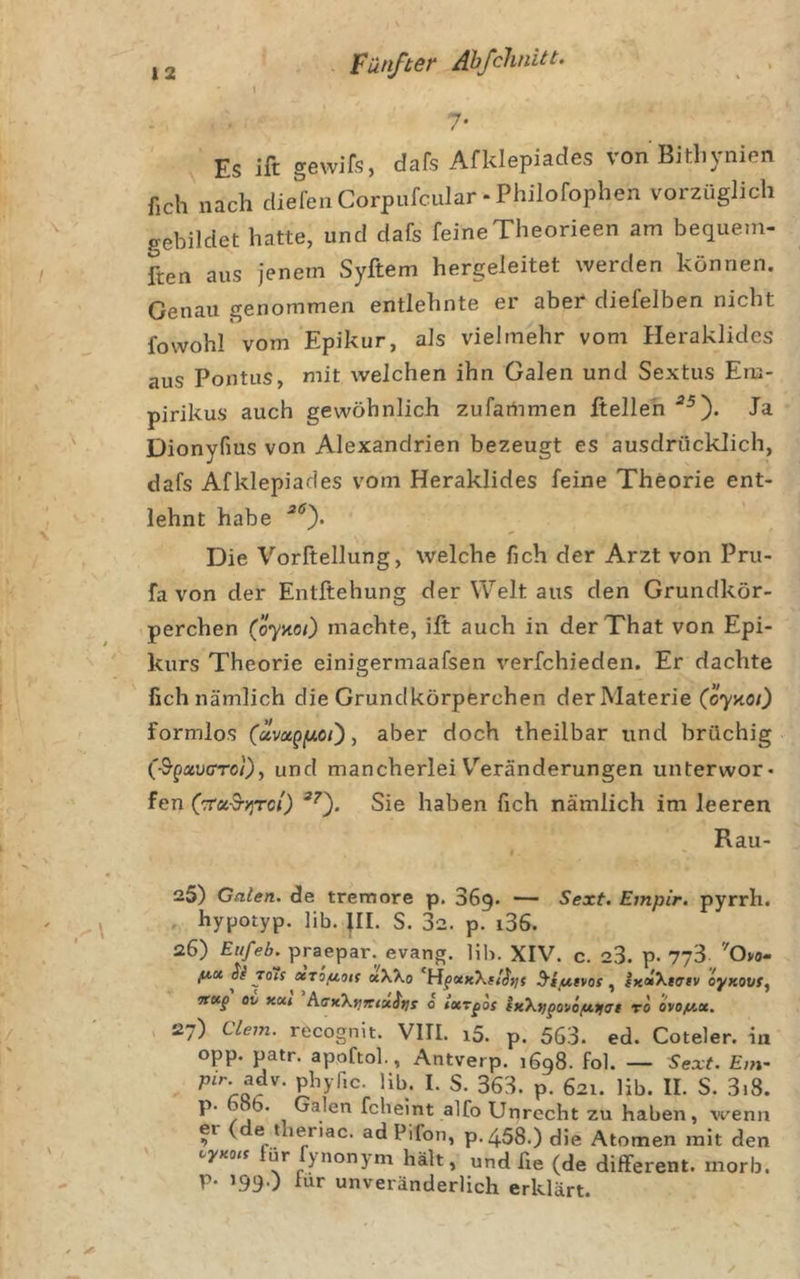 7* Es ift gewifs, dafs Afklepiades von Bitliynien fich nach diefen Corpufcular - Philofophen vorzüglich gebildet hatte, und dafs feineTheorieen am bequem- ften aus jenem Syftem hergeleitet werden können. Genau genommen entlehnte er aber diefelben nicht fowohl vom Epikur, als vielmehr vom Heraklides aus Pontus, mit welchen ihn Galen und Sextus Em- pirikus auch gewöhnlich zufartimen Itelleh Ja Dionyfms von Alexandrien bezeugt es ausdrücklich, dafs Afklepiades vom Heraklides feine Theorie ent- lehnt habe Die Vorftellung, welche fich der Arzt von Pru- fa von der Entftehung der Welt aus den Grundkör- perchen (öynoO machte, ift auch in derThat von Epi- kurs Theorie einigermaafsen verfchieden. Er dachte fich nämlich die Grundkörperchen der Materie (öynoi) formlos (uvagy.ot'), aber doch theilbar und brüchig (^guvcro'Oy und mancherlei V''eränderungen unterwor- fen (TTX'S-yjTCi) Sie haben fich nämlich im leeren Rau- 25) Galen, de tremore p. SSg. — Sext. Empir. pyrrh. hypotyp. lib. }II. S. 32. p. i36. 26) praepar. evang. lih. XIV. c. 23. p. 773 ''Ovo- fiBt Si 70H otTofioK aXXo ^iutvos ixciXteev oyxovff sreep ov hexktjTCiuSns o ixr^os fK\f)pouo/u.ti7t to 6vof/.x. , 27) ciem. recognit. VIII. i5. p. 563. ed. Coteler. in opp. patr. apoftol., Antverp. 1698. fol. — Sext. Em- p. 621. lib. II. S. 3i8. fclieint alfo Unrecht zu haben, wenn er ( e thenac. ad Pifon, p. 458.) die Atomen mit den für fynonym hält, und fie (de different, rnorb. p. 199.) lur unveränderlich erklärt.
