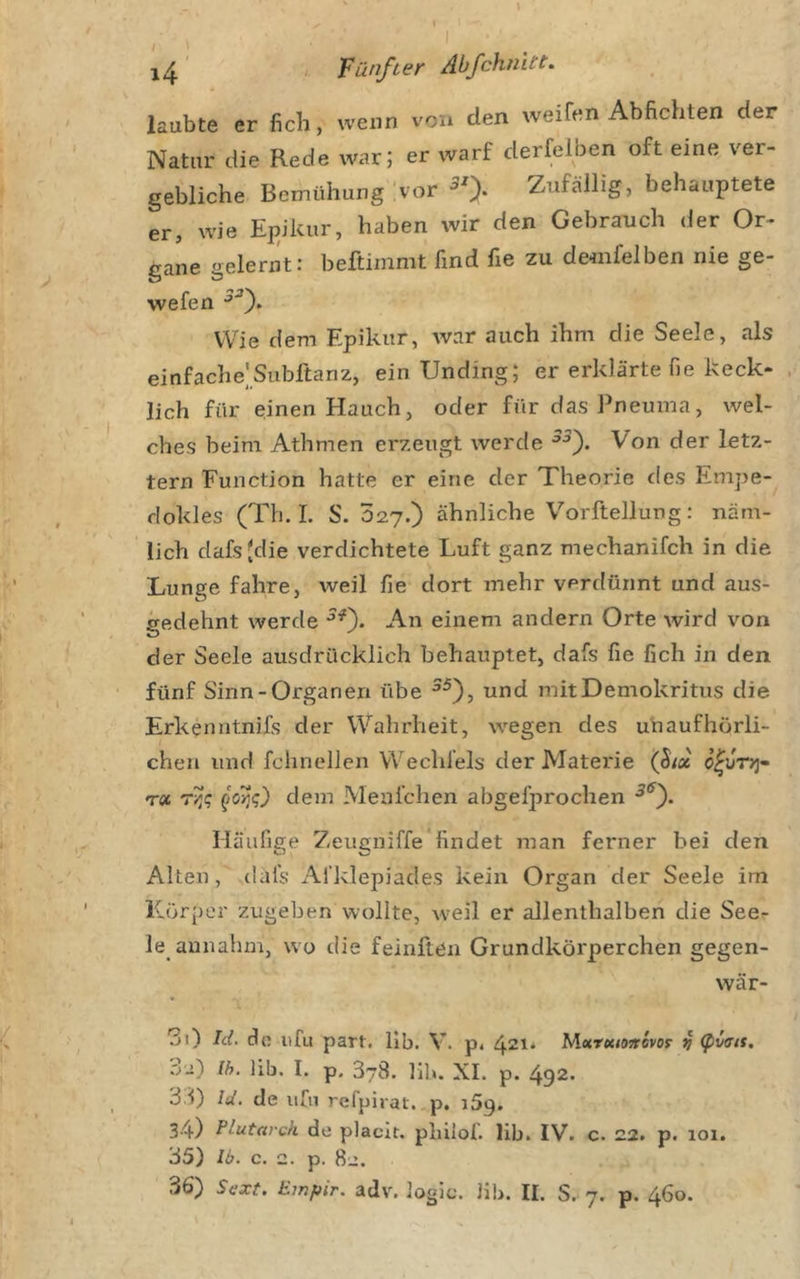I , Fünfter Abfchnitt. laubte er ficli, wenn von den weifen Abfichten der Natur die Rede war; er warf derfelben oft eine ver- gebliche Bemühung Ivor Zufällig, behauptete er, wie Epikur, haben wir den Gebrauch der Or- gane gelernt: beftimmt find fie zu denifelben nie ge- wefen Wie dem Epikur, Avar auch ihm die Seele, als einfache]Subftanz, ein Unding; er erklärte fie keck- . lieh für einen Hauch, oder für das Pneuma, wel- ches beim Athmen erzeugt werde Von der letz- tem Function hatte er eine der Theorie des Empe- dokles (Th.I. S. 027.) ähnliche Vorftellung: näm- lich dafsjdie verdichtete Luft ganz mechanifch in die Lunge fahre, weil fie dort mehr verdünnt und aus- gedehnt werde An einem andern Orte wird von der Seele ausdrücklich behauptet, dafs fie fich in den fünf Sinn-Organen übe und mitDemokritus die Erkenntnifs der Wahrheit, wegen des unaufhörli- chen und fchnellen Wechfels der Materie (ßix T« dem Menfchen abgefprochen Häufige Zeugniffe findet man ferner bei den Alten, dafs Afklepiades kein Organ der Seele im Körper zugeben wollte, w'cil er allenthalben die See- le aunahm, wo die feinften Grundkörperchen gegen- wär- 30 de itfu part. llb. V. p* 4^1* lAxrutoicovof v .02) Ih. lib, I. p. 378. hl». XI. p. 492* 33) Id. de iifn refpirat. p, iSg. 34) Plutarch de placit. phiiof. lib. IV. c. 22. p. loi. 35) Ib. c. 2. p. 82.
