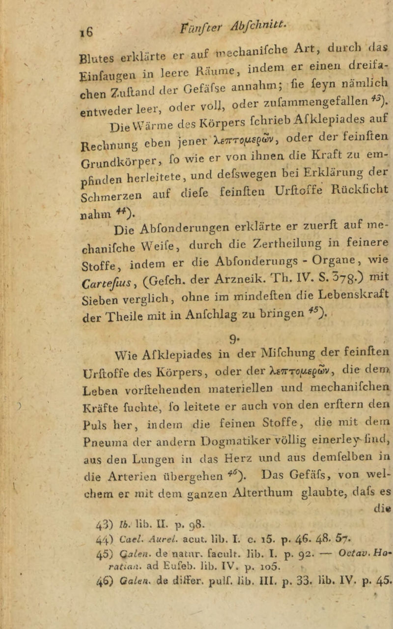 , f «-.f^rlianifche Art, durch das Blutes erklärte er auf n^eclianuc , Einfaugea in leere Käum'e. indem er erneu dre.fa- oben Znllmul &lt;ler Gefäfse annahm; he feyn namhch entweder leer, oder voll, oder z„rammengefallen ^ ) üie Wärme des Körpers fchneb Afklep.ades auf Rechnung eben jener'XOTTo^rsfwv, oder der feinften Grundkörper, fo wie er von ihnen die Kraft zu em- pfinden herleitete, und defewegen bei Erklärung der Lhmerzen auf diefe feinften Urftoffe Rücklicht nahm **'). Dif» Abfonderunffen erklärte er 2uerit auf ine- chanifche Weife, durch die Zertheilung in feinere Stoffe, indem er die Abforiderungs - Organe, wie Carteßusy (Gefch. der Arzneik. Th. IV. S. 57g.) mit Sieben verglich, ohne im mindeften die Lebenskraft der Theile mit in Anfchlag zu bringen 9- Wie Afklepiades in der Mifchung der feinften Uriloffe des Körpers, oder der X£7rT0|U£fwv, die dem, Leben vorftehenden materiellen und mechanifchen Kräfte fuchte, fo leitete er auch von den erftern den Puls her, indem die feinen Stoffe, die mit dem Pneuma der andern Dogmatiker völlig einerley'hnd, aus den Lungen in das Herz und aus demfelben in die Arterien übergehen Das Gefäfs, von wel- chem er mit dem ganzen Aiterthum glaubte, dafs es die 43) Ib. lib. II. p. 98. 44) Cael. AureL acut. lib. I. c. i5. p. 4^* 4^* ^7. 45) QaUn. de natur. facult. lib. I. p. 92. — Octav.Ho- ratiaa. ad Eufeb. lib. IV. p. io5.