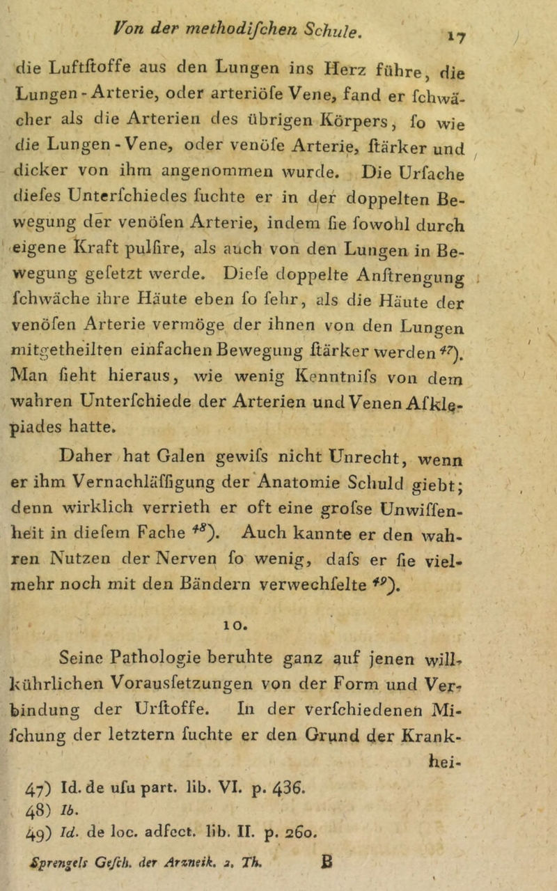 die Luftftoffe aus den Lungen ins Herz führe, die Lungen-Arterie, oder arteriöfe Vene, fand er fchwä- cher als die Arterien des übrigen Körpers, fo wie die Lungen-Vene, oder venöfe Arterie, ftärker und dicker von ihm angenommen wurde. Die Urfache diefes Unterfchiedes fuchte er in der doppelten Be- wegung der venöfen Arterie, indem fie fowohl durch -eigene Kraft pulfire, als auch von den Lungen in Be- wegung gefetzt werde. Diefe doppelte Anftrengung . fchwäche ihre Häute eben fo fehr, als die Häute der venöfen i^rterie vermöge der ihnen von den Lungen mitgetheilten einfachen Bewegung ftärker werden Man fieht hieraus, wie wenig Kenntnifs von dem wahren Unterfchiede der Arterien und Venen Afkl^- piades hatte. Daher hat Galen gewifs nicht Unrecht, wenn er ihm Vernachläffigung der'Anatomie Schuld giebt; denn wirklich verrieth er oft eine grofse ünwiffen- heit in diefem Fache Auch kannte er den wah- ren Nutzen der Nerven fo wenig, dafs er Ile viel- mehr noch mit den Bändern verwechfelte lo. Seine Pathologie beruhte ganz auf jenen will- kührlichen Vorausfetzungen von der Form und Ver- bindung der Urftoffe. In der verfchiedenen Mi- fchung der letztem fuchte er den Grund der Krank- hei- 47) Id. de ufu part. lib. VI. p. 436. 48) Ib. 49) Id. de loc. adfcct. Hb. II. p. 260. Spnngth Cefch. der Arzneik. j, Th. B
