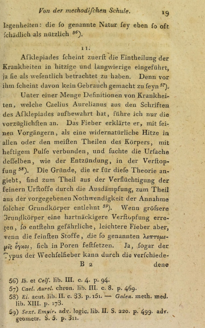 legenheiten: die fo genannte Natur fey eben fo oft fcbäcUich als nützlich 11J Afklepiades fcheint zuerft die Eintheilung der Krankheiten in hitzige und langwierige eingeführt, ja fie als wefentlich betrachtet zu haben. Denn vor ihm fcheint davon kein Gebrauch gemacht zu feyn^^). Unter einer Menge Definitionen von Krankheit ten, welche Caelius Aurelianus aus den Schriften des Afklepiades auf bewahrt hat, führe ich nur die vorzüglichften an. Das Fieber erklärte er, mit fei- nen Vorgängern, als eine widernatürliche Hitze in allen oder den meiften Theilen des Körpers, mit heftigem Pulfe verbunden, und fuchte die Urfache deffelben, wie der Entzündung, in der Verltop- fung Die Gründe, die er für diefe Theorie an- giebt, find zum Theil aus der Verflüchtigung der feinem Urftoffe durch die Ansdämpfung, zum Theil aus der vorgegebenen Nothwendigkeit der Annahme folcher Grundkörper entlehnt Wenn gröfsere jruncikörper eine hartnäckigere Verßopfung erre- gen, /o entftehn gefährliche, leichtere Fieber aber, venn die feinften Stoffe, die fo genannten XstttOjUs- jfk 07x0;, fich in Poren fefifetzen. Ja, fogar der Typus der Wechfelfieber kann durch die verfchiede- B 2 dene 56) Ib. et Celf. Hb. III. c. 4. p. 94. 57) Cael. Aurel, chron. Hb. ITI. c. 8. p. 469. 53) Ei. acut. Hb. II. c. 33. p. i5i. — Galen, meth. med. Hb. xni. p. 173. 59) Sext. Empir. adv. logic, Hb. II. S. 220. p. 499. adv. geometr. S. 5. p. 3ii.