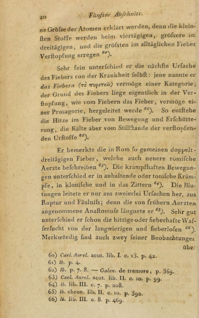 . Fünß(‘r.,.Abßlunit. ; ne Gröfse der Atomen erklärt werden, denn (He klein- ften Stoffe werden beim viertägigen, gröfsere in; dreitägigen, und die gröfsten im alltäglichen Fieber Verftopfung erregen Sehr fein unterfchied er die nächfte Urfache des Fiebers von der Krankheit felbft: jene nannte er das Fiebern (ro TTvgsrsrv) vermöge, einer Kategorie; der Grund des Fiebers liege eigentlich in der Ver- ftopfung, wie vom Fiebern das Fieber, vermöge ei- ner Prosagorie, hergeleitet werdeSo entftehe die Hitze im Fieber,von Bewegung und Erfchütte- rung„ die Kälte aber vom Stillftande der verftopfen- den Ürftoffe ‘^0* Er bemerkte die in Rom fo gemeinen doppelt- dreitägigen Fieber, welche auch neuere rörnifche Aerzte befchreiben Die krampfhaften Bewegun- gen unterfchied er in anhaltende oder tonifche Kram- pfe, in klonifche und in das Zittern Die Blu- tungen leitete er nur aus zweierlei Urfachen her, aus Ruptur und Fäulnifs; denn die von frühem Aerzten angenommene Anaftomofe läugnete er Sehr gut unterfchied er fchon die hitzige oder fieberhafte Waf- ferfucht von der langwierigen und fieberlofen Merkwürdig find auch zvvey feiner Beobachtungei ^ übe: 60) Cael. Aurel, acut. lib. I, c. i3. p. 42. 61) Ib. p. 4* ' 62) Ib. p. 7. 8. — Galen, de tremore, p. 369. 63) Cael. Aurel, acut, lib. II. c. lo. p. 99. 64) Ib. lib. III. c. 7. p. 208. 65) Ib. chron. lib. II. c. 10. p. 390.