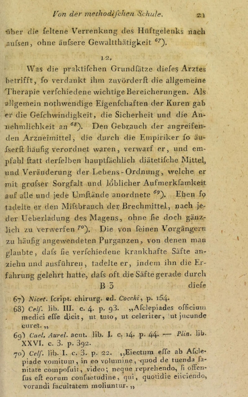 liber die felterie Verrenkung des Hüftgelenks nach aiifsen, ohne äufsere Gewaltthätigkeit 12, Was die praktifchen Grundfätze diefes Arztes betrifft, fo verdankt ihm zuvörderft die allgemeine 'l'herapie verfchiedene wichtige Bereicherungen. Als allgemein nothwendige Eigenfchaften der Kuren gab er die Gefchwindigkeit, die Sicherheit und die An- nehmlichkeit an Gebrauch der angreifen- den Arzneimittel, die durch die Empiriker fo äu- fserft häufig verordnet waren, verwarf er, und em- pfahl ftatt derfelben hauptfächlich diätetifche Mittel, und Veränderung der Ijcbens - Ordnung, welche er mit gröfser Sorgfalt und löblicher Aufmerkfamkeit auf alle und jede Umllände anordnete Eben fo tadelte er den Mifsbrauch der Brechmittel, nach je- der Ueberladung des Magens, ohne fie doch gänz- lich zu verwerfen Die von feinen Vorgängern zu häufig angewendeten Purganzen, von denen man glaubte, dafs fie verfchiedene krankhafte Säfte an- ziehii und ausführen, tadelte er, indem ihn die Er- fahrung gelehrt hatte, dafs oft die Säfte gerade durch B 5 diefe 67) Nicet. fcripfc. chirurg. ed. Cocchi, p. i54* 68) Celf. hb. III. c. 4. p. 93. „Afdepiades officluin medici effe dich, ut tuto, ut celeriter, ’ut jucunde curet.,, 69) Caeh Aurel, acut. Jib. J. c, 14. p. 44* — hb- XXVI. c. 3. p. 392. / 70) Celf. hb. I. c. 3. p. 22. ,,Eie.ctura effe ab Afde- plade voraitum, in eo volumine, &lt;|uod de tuenda fa- nitate compofuit, video; neque reprehendo, fi ofFcn- fus eft eorum confuetudine, » ijuotidie eiicicndo, vorandi facultatem moliuntur.,,