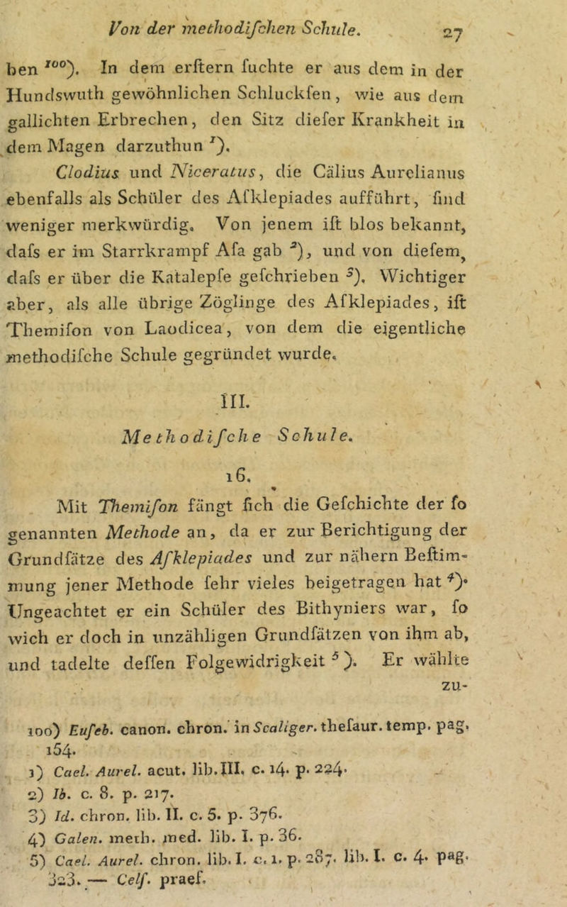 ben In dem erftern fuchte er ans dem in der ' » Hundswuth gewöhnlichen Schluckfen , wie aus dem gallichten Erbrechen, den Sitz diefer Krankheit in dem Magen darzuthun ^), Clodius und Niceratus■, die Cälius Aurclianus ebenfalls als Schüler des Afklepiades aufführt, find weniger merkwürdig. Von jenem ilt blos bekannt, dafs er im Starrkrampf Afa gab und von diefem^ dafs er über die Katalepfe gefchrieben Wichtiger aber, als alle übrige Zöglinge des Afklepiades, ift Themifon von Laodicea, von dem die eigentliche methodifche Schule gegründet wurde, I III. Me th o difch e Schule, i6. Mit Themifon fängt fich die Gefchichte der fo genannten Methode an, da er zur Berichtigung der Grundfätze des Afklepiades und zur nähern Beftim- mung jener Methode fehr vieles beigetragen hat 0* Ungeachtet er ein Schüler des Bithyniers war, fo wich er doch in unzähligen Grundfätzen von ihm ab, und tadelte deffen Folgewidrigkeit ^ Er wählte zu- loo) Eufeb. Canon, chron. in S'ca/igff/’. thefaur. temp. pag, i54* 3) Cael. Aurel, acut, lib.lll, c. i4' p* 224’ 2) Ib. c. 8. p. 217. 3) Id. chron. lib. II. c. 5. p. 376. 4^ Galen, metb. ined. lib. I. p. 36. 5) CaeL. Aurel, chron. lib. I. c. 1. p. 287. lib. I. C. 4* 323, — Celf. praef. l