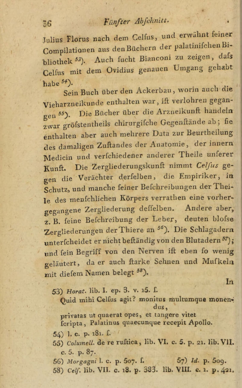 3g Fünfter Abfchnitt. * 4 Julius Florus nach dem Celfus, und erwähnt feiner Compilationen aus denBüchern der palatinifchenBi- bliothek Auch fucht Bianconi zu zeigen, dafs Celfus mit dem Ovidius genauen Umgang gehabt 'habe^^). . ' Sein Buch über den Ackerbau, wonn auch die ' Vieharzneikunde enthalten war, ift verlohren gegan- eu ^0* Bücher über die Arzneikunft handeln zwar gröfstentheils chirurgifche Gegenftände ab; fie enthalten aber auch mehrere Data zur Beurtheilung des damaligen Zuftandes der Anatomie, der innern Medicin und verfchiedeUer anderer Theile unferer Kunft. Die Zergliederungskunft nimmt Celfus ge- gen die Verächter derfelben, die Empiriker, in Schutz, und manche feiner Befchreibungen der Thei- le des menfchlichen Körpers verrathen eine vorher- gegangene Zergliederung deffelben. Andere aber, z. B. feine Befchreibung der Leber, deuten blofse Zereliederungen derThiere an Die Schlagadern unterfcheidet er nicht beftändig von den Blutadern und fein Begriff von den Nerven ift eben fo wenig geläutert, da er auch ftarke Sehnen und Mufkeln mit diefem Namen belegt In 53) Horat. lib. I. ep. 3. v. i5. f. Ouid mihi Celfus agit? monitus rnultumque monen» dus, privatas ut quaerat opes, et tangere vitet fcripta, Palatinus quaecunque recepit Apollo. 54) 1. c. p. 181. f. 55) Columelü de re ruftica, lib. VI. c. 5. p. 21. Hb. VII. c. 5. p. 87. 56) Morgagni 1. c. p. 5oj. f. 67) Id. p. 609.