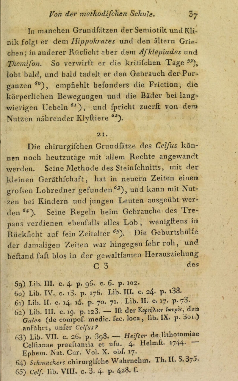 In manchen Grundfätzen der Semiotik und Kli- nik folcl er dem Hlppokrates und den altern Grie- chen; in anderer Riicficht aber dem Afklepiades und Tkemifon. So verwirft er die kritifchen Tage lobt'bald, und bald tadelt er den Gebrauch der Pur- ganzen empfiehlt befonders die Friction, die körperlichen Bewegungen und die Bäder bei lang- wierigen Uebeln^'), und fpricht zuerft von dem Nutzen nährender Klyftiere 21. Die chirurgifchen Grundfätze des Cetfus kön- nen noch heutzutage mit allem Rechte angewandt werden. Seine Methode des Steinfehnitts, mit der kleinen Geräthfchaft, hat in neuern Zeiten einen grofsen Lobredner gefundenund kann mit Nut- zen bei Kindern und jungen Leuten ausgeübt wer- den Seine Regeln beim Gebrauche des Tre- pans verdienen ebenfalls alles Lob , wenigftens in Rückficht auf fein Zeitalter Die Geburtshülfe der damaligen Zeiten war hingegen fehr roh, unc? beltand fall blos in der gewaltfamcn Herausziehung C 3 ' 69) Lib. III. c. 4* p* 96« c. 6. p. 102. 60) Lib. IV. c. 10. p. 176. Lib. IIL c. 24* P* t38. 61) Lib. II. c. i4&gt; i5. p- 70* 7'* P* 7^' 62) Lib. IIL c. 19. p.i23. —■ Ift derKofv»%or den Galen (de compof. inedic. fcc. loca, lib. IX. p. ooi.) anführt, unfer Celfus? 63) Lib. VII. c. 26. p. 398. -- Heifter de lithotomiae Celfionae praeftantia et ufu. 4* Helmft. 1744* Ephein. Nat. Cur. Vol. X. obf. 17* ^ 64) Schmuckers chirurgifche Wahrnehm. Th. IL S. 37J*