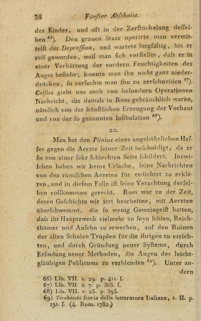 des Kindes, und oft in der Zerftückelung deffel- ben Den grauen Staar operirte man vermit- telft der Deprefßon-f und wartete forgfältig, bis er reif geworden/weil man fich voritellte , dafs er in einer Verhärtung der vordem f euchtigkeiten des Au?es beitehe'j konnte man ihn nicht ganz nieder- , drücken, fo verfuchte man ihn zu zerfchneiden Celfus giebt uns auch von befondern Operationen Nachricht, die damals in Rom gebräuchlich waren, nämlich v'^on der künftlichen Erzeugung der Vorhaut und von der fo genannten Infibulation f 22. Man hat den Pliniiis eines ungebührlichen Haf- fes gegen die Aerzte feiner Zeit befchuldigt, da er fie von 'einer fehr fchlechten Seite fchildert. Inzwi- fchen haben wir keine Urfache, feine Nachrichten von den römifchen Aerzten für erdichtet zu erklä- ren, und in diefem Falle ift feine Verachtung derfel- ben vollkommen gerecht. Rom war zu der Zeit, deren Gefchichte wir itzt bearbeiten, mit Aerzten überfchwemmt, die fo wenig Gemeingeift hatten, dafs ihr flauptzweck vielmelii' zu feyn fehlen, Reich- thümer und Anfehn zu erwerben, auf den Ruinen der alten Schulen Tropäen für die ihi'igen zu errich- ten , und durch Gründung neuer Syfteme, durch F^rfindung neuer Methoden, die Augen des leicht- gläubigen Publjcums zu verblenden Unter an- , . dem 66) Lib. Vir. c. 29. p. 4’^' f* 67) Lib. VII. c. 7. p. 365. f. 68) Lib. VII. c. 25. p. 395. 69) Tirnboschi ftoria della letteratura Italiana, t. II. p.