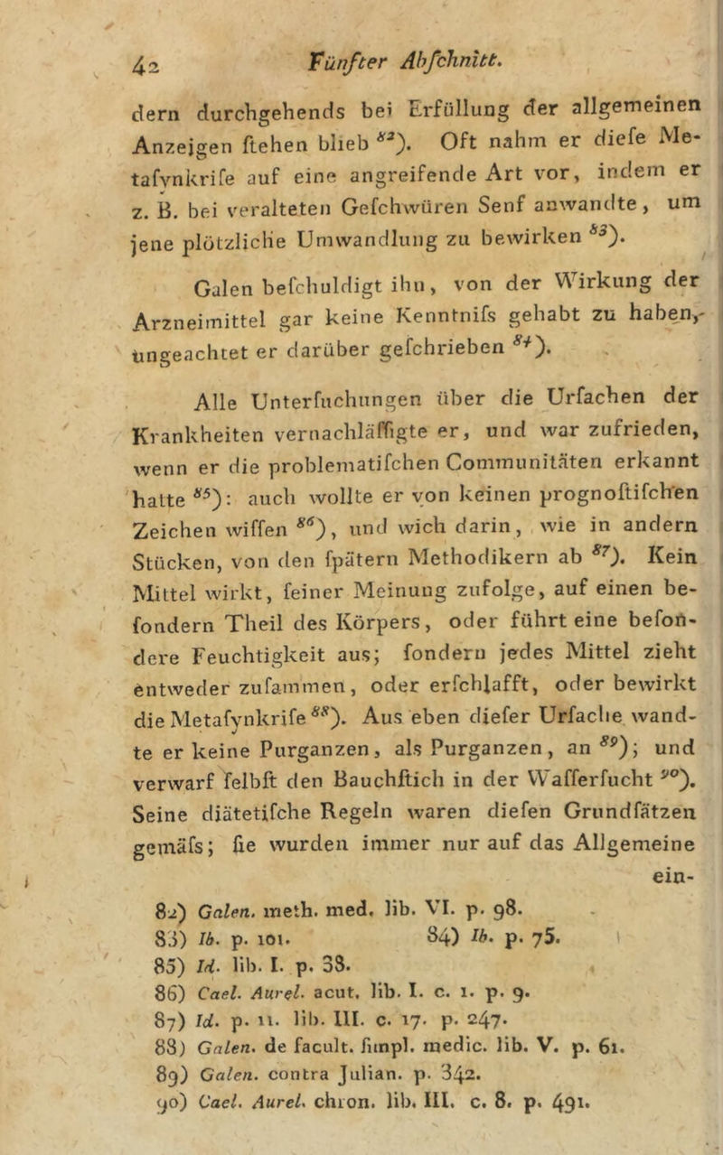 dem durcbgehends be? Erfüllung der allgemeinen Anzeigen flehen blieb Oft nahm er diefe Me- tafvnkrife auf eine angreifencle Art vor, indem er z. B. bei veralteten Gefchwüren Senf anwantite, um jene plötzliche Umwandlung zu bewirken Galen befchuldigt ihn, von der Wirkung der Arzneimittel gar keine Kenntnifs gehabt zu haben,- Ungeachtet er darüber gefchiieben , Alle Unterfuchungen über die Urfachen der Krankheiten vernachläPTigte er, und war zufrieden, wenn er die problematifchen Communiläten erkannt 'hatte auch wollte er von keinen prognoftifch'en Zeichen wiffen und wich darin, wie in andern Stücken, von den fpätern Methodikern ab *0* Kein Mittel wirkt, feiner Meinung zufolge, auf einen be- fondern Theil des Körpers, oder führt eine befort- dere Feuchtigkeit aus; fonderu jedes Mittel zieht entweder zufam'men, oder erfchjafft, oder bewirkt die Metafynkrife Aus eben diefer Urfaclie wand- te er keine Purganzen, als Purganzen, an und verwarf felbft den Bauchftich in der Wafferfucht Seine diätetifche Regeln waren diefen Grundfätzen gemäfs; üe wurden immer nur auf das Allgemeine ein- 82) Galen, meth. med, lib. VI. p. 98. 83) 16. p. 101. 84) 16. p. 75. I 85) Irl. Hb. I. p. 38. .4 86) Cael. Aurel, acut, lib. I. c. 1. p. 9. 87) Id. p. 11- lil&gt;- 111. c. 17. p. 247* 88) Galen, de facult. fitnpl. raedic. lib. V. p. 61. 89) Galen, contra Julian, p. 342. 90) Cael. Aurel, chion. lib. III. c. 8t p. 49i&gt;