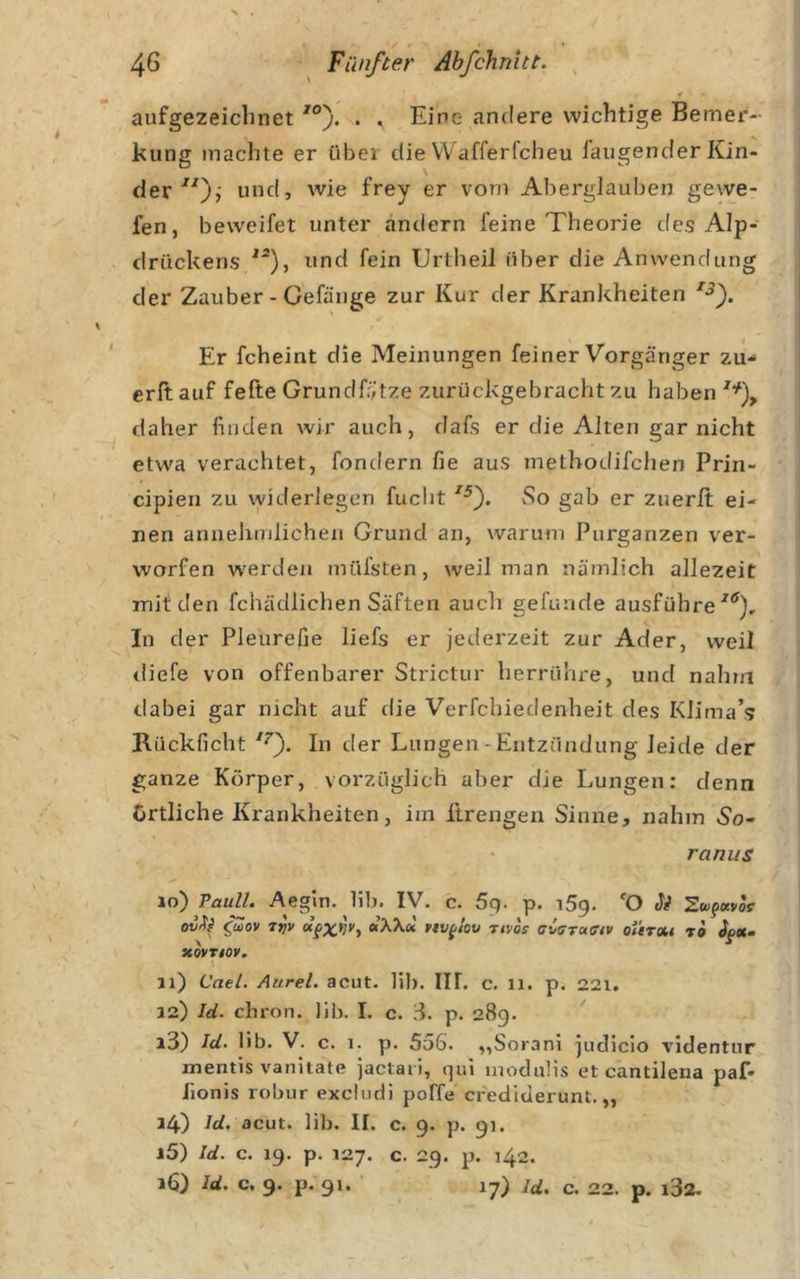 ¥ aufgezeichnet . . Eine andere wichtige Bemer- kung machte er übei die VVafferfcheu laugender Kin- der vorn Aberglauben gevve- fen, beweifet unter andern feine Theorie des Alp- drückens und fein TJrtheil über die Anwendung der Zauber - Gefänge zur Kur der Krankheiten Er fcheint die Meinungen feiner Vorgänger zu- erltauf fefte Grundfätze zurückgebracht zu haben daher finden wir auch, flafs er die Alten gar nicht etwa verachtet, fondern fie aus metbodifchen Prin- cipien zu wideidegen fucht vSo gab er zuerlt ei- nen annehmlichen Grund an, waruni Purganzen ver- worfen w'erden müfsten, weil man nämlich allezeit mit den fchädlichen Säften auch gefunde ausführe In der Pleurefie liefs er jederzeit zur Ader, weil diefe von offenbarer Strictur herrühre, und nahm dabei gar nicht auf die Verfchiedenheit des Klima’s KUckficht In der Lungen - Entzündung leide der ganze Körper, vorzüglich aber die Lungen: denn örtliche Krankheiten, im firengen Sinne, nahm «So- ranus 10) Pauli. Aegin. bl). IV. c. 5q. p. iSq. 'O Si Zw^otvos ^wov 7r)v MVf/ot» Ttvos aiffrafffv oiirxi ri Jfot- xoynoy^ \ 11) Cael. Aurel, acut. hl). III. c. li. p. 22i. aa) Id. chron. lib. I. c. d. p. 28g. 13) Id. lib. V. c. 1. p. 5u6. „Sorani judlcio videntur mentis vanitate jactaii, qui inodulis et cantilena paf- fionis robur excludi poffe credlderunt. „ 14) Id-, acut. lib. II. c. 9. p. gi. 15) Id. c. ig. p. 127. c. 29. p. 142. 16) Id. c. 9. p. gi. 17) Id, c, 22. p. i32.