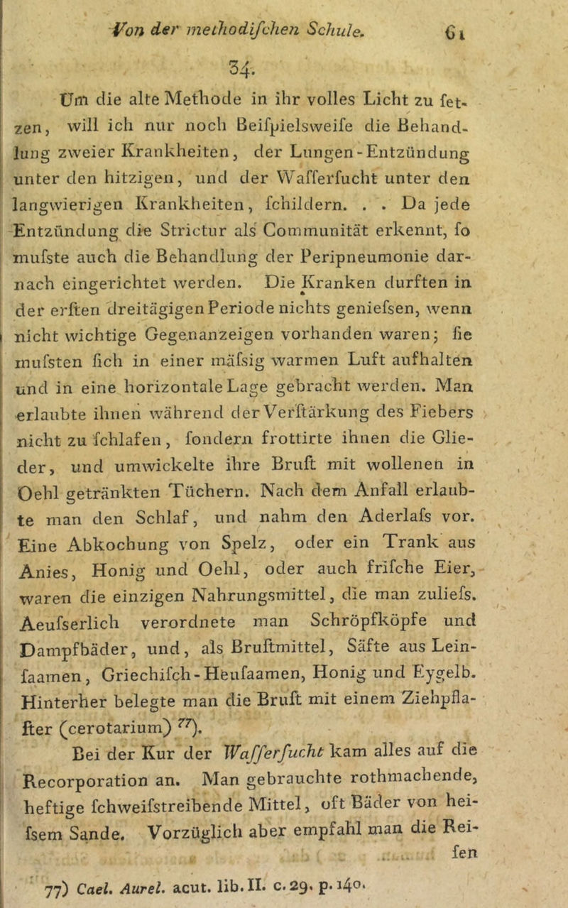 34. Üni die alte Methode in ihr volles Licht zu fet- zen, will ich nur noch Beifpielsweife die Behand- lung zweier Krankheiten, der Lungen-Entzündung unter den hitzigen, und der VVafferfucht unter den langwierigen Krankheiten, fchildern. . . Da jede Entzündung di« Strictur als Communität erkennt, fo mufste auch die Behandlung der Peripneumonie dar- nach eingerichtet werden. Die Kranken durften in der erften dreitägigen Periode nichts geniefsen, wenn nicht wichtige Gege.nanzeigen vorhanden waren; fie inufsten fich in einer mäfsig warmen Luft aufhalten und in eine horizontale Lage gebracht werden. Man erlaubte ihnen während der Verftärkung des Fiebers nicht zu fchlafen , fondern frotlirte ihnen die Glie- der, und umwickelte ihre Eruft mit wollenen in Oehl getränkten Tüchern. Nach dem Anfall erlaub- te man den Schlaf, und nahm den Aderlafs vor. Eine Abkochung von Spelz, oder ein Trank aus Anies, Honig und Oehl, oder auch frifche Eier, waren die einzigen Nahrungsmittel, die man zuliefs. Aeufserlich verordnete man Schröpfköpfe und Dampfbäder, und, als ßruftmittel, Säfte aus Lein- faamen, Griechifch-Hfeufaamen, Honig und Eygelb. Hinterher belegte man die Eruft mit einem Ziehpfla- fier (cerotarium) Bei der Kur der XVafferJ^ucht kam alles auf die Recorporation an. Man gebrauchte rothmachende, heftige fchweifstreibende Mittel, oft Bäder von hei- fsem Sa.nde. Vorzüglich aber empfahl man die Rei- fen