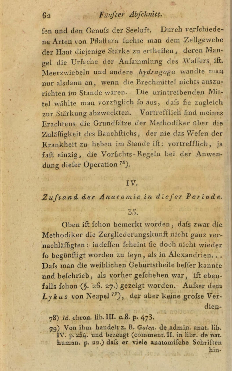 l' 62 Fünfter Abfchuht. fen und den Genufs der Seeluft. Durch v^rfchiede- ne Arten von Pflaftern luchte man dem Zellgewebe der Haut diejenige Stärke zu ertheilen, deren Man- gel die Urfache der Anfammlung des Wallers, ift. , Meerzwiebeln und andere hydragoga wandte man | nur alsdann an, wenn die Brechmittel nichts auszu- j richten im Stande waren. Die urintreibenden Mit- i tel wählte man vorzüglich fo aus, dafs fie zugleich j zur Stärkung abzweckten. Vortrefflich find meines | Erachtens die Grundfätze der Methodiker über die i Zuläffigkeit des Bauchftichs, der nie das Wefen der Krankheit zu heben im Stande ift: vortrefflich, ja falt einzig, die Vorfichts-Regeln bei der Anwen- dung diefer Operation IV. Zuftand der Anatomie in diefer Periode. 55. Oben ift fchon bemerkt worden , dafs zwar die Methodiker die Zergliederungskunft nicht ganz ver- nachläffigten: indeffen fcheint fie doch nicht wieder fo begünftigt worden zu feyn, als in Alexandrien. . . Dafs man die weiblichen Geburtstheile beffer kannte und befchrieb, als vorher gefchehen war, ift eben- falls fchon ($. 26. 27.) gezeigt worden. Aufser dem Lykus von Neapel der aber keine grofse Vef- dien- 78) Id. chron. lib. HI. c. 8. p. 473- 73) Von ihm handelt z. B. Galen, de admin* anat. lib. IV. p. 254- und bezeugt (comment. il. in libr. de nat. human, p. 22.} dali, er viele anatomifcbe Schriften hin-