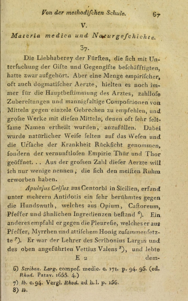 V. Materia medica und N a^ur g ef chi cht e, 57. Die Liebhaberey der Fürften, die fich mit Un- terfuchung der Gifte und‘Gegengifte befchäfftigten hatte zwar aufgehört. Aber eine Menge empirifcher, oft auch dogmatifcher Aerzte, hielten es noch im- mer für die Hauptbeltimmung des Arztes, zahJlofe I Zubereitungen und mannigfaltige Compofitionen^'ou j Mitteln gegen einzele Gebrechen zu empfehlen, und ‘ grofse Werke mit diefen Mitteln, denen oft fehr felt- fame Namen ertheilt wurdenanzufüllen. Dabei wurde natürlicher Weife feiten auf das Wefen und die ürfache der Krankheit Rückficht genommen, fondern der vernunftlofen Empirie Thür und Thor ■ geöffnet. . . Aus der grofsen Zahl diefer Aerzte will ich nur wenige nennen, die fich den meiiten Ruhm erworben haben. I Apulejus Cetfus ausGentorbi inSicilien, erfand unter mebrern Antidotis ein fehr berühmtes gegen I die Hundswuth, welches aus Opium, Caltoreum, Pfeffer und ähnlichen Ingredienzen beftand ^). Ein anderes empfahl er gegen die Pleurefie, welches er aus Pfeffer, Myrrhen und attifchern Honig zufammenfetz- te Er war der Lehrer des Scribonius Largus und des oben angeführten Vettius Valens *), und lebte E 2 dem- 6) Scrihfin. compof. medic. c. 171. p, q4* 95. (ed, Pxhod. Patav, i655. 4’) 7) Ib, 0,94* Vergl. Rhod, ad h.l. p. i56. 8) Ib.
