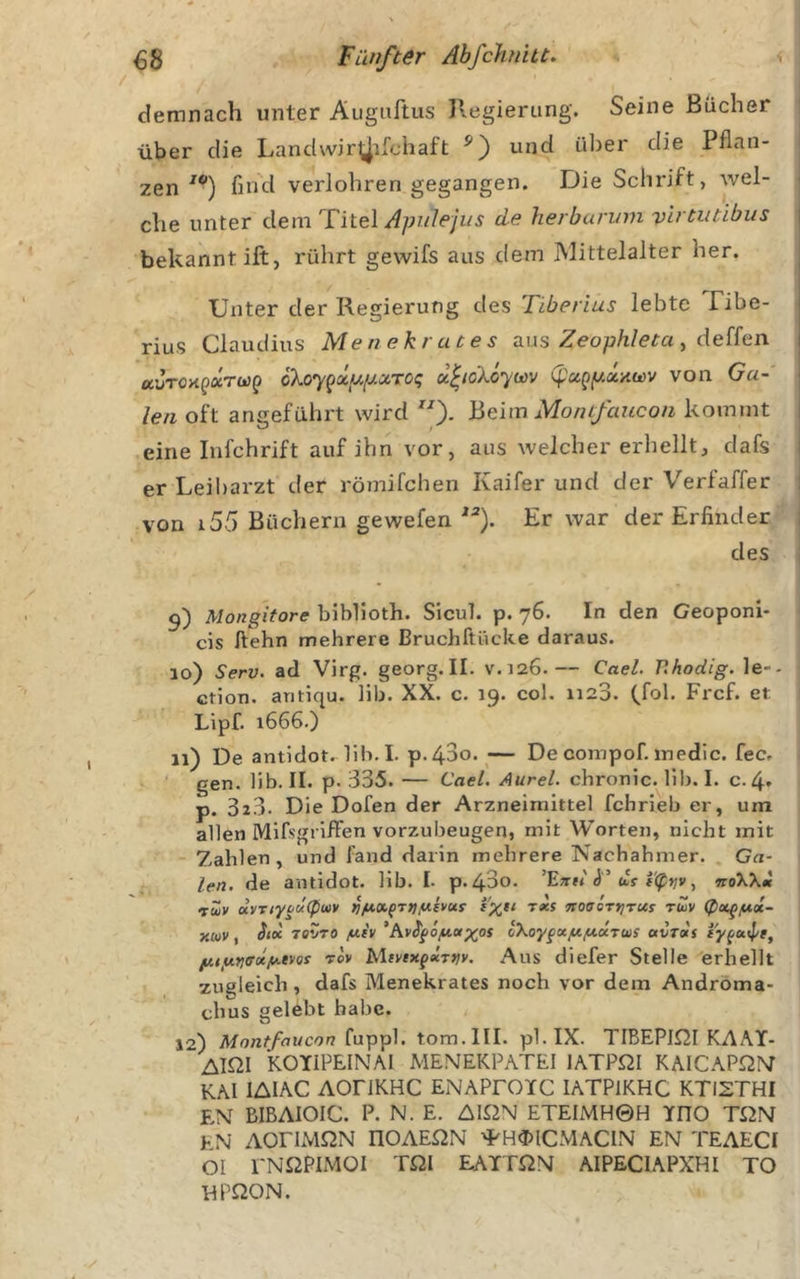 demnach unter Auguftus Regierung. Seine Bücher über die Landwir^ifchaft und über die Pflan- zen'*’) fin'd verlohren gegangen. Die Schrift, wel- che unter dem '^Vitel Apulejus de herburvm vlrtiitibus bekannt ift, rührt gewifs aus dem Mittelalter her. Unter der Regierung des Tiberius lebte Tibe- rius Claudius Menekrutes aus Zeo/j/z/em, deffen auTOxpaTüjp cXoy^xpfxaroq u^ioXÖywv (pu^y.a.-/iu&gt;v von Ga- len oft angeführt wird Beim Monifaucon kommt eine infehrift auf ihn vor, aus welcher erhellt, dafs er Leibarzt der römifchen Kaifer und der Verfaffer von i55 Büchern gewefen Er war der Erfinder des 15) Mongitore biblioth. SicuT. p. 76. In den Geoponi- cis ftehn mehrere Bruchftücke daraus. 10) Serv. ad Virg. georg.II. V.J26.— Cael. r.hodig. le-- enon. antiqu. lib. XX. c. 19. col. 1120. (fol, Frcf. et Lipf. 1666.) 11) De antidot. lib. I. p.43o. ^— De compof. medic. fec, gen. lib. II. p. 335. — Cael. Aurel, chronic, lib. I. c.4» p. 323. Die Dofen der Arzneimittel fchrieb er, um allen Mifsgi lfFen vorzubeugen, mit Worten, nicht mit Zahlen, und fand darin mehrere Nachahmer. , Ga- len. de antidot. lib. I- p.43o. as-, noXXtl rw» ayr/yf'c/^ftiv t«s noaeryjrus rüv xeov, TOVTO /uiv *Av^^ö/uo(xos oXoygcxfifturws avTocs iy^uipr, //ny.fjiTotfAeKis rov MtvtxgxTvv. Aus diefer Stelle erhellt zugleich, dafs Menekrates noch vor dem Andrbma- chus gelebt habe. 12) Montfaucon fuppl. tom.lll. pl.IX. TIBEPlßl KAAT- AIQI KOTIPEINAI MENEKPATEI lATPßl KAICAPQM KAI lAIAC AOriKHC ENAPFOIC lATPlKHC KTI2THI EN BIBAIOIC. P. N. E. AlßN ETEIMH©H YnO TOM t N AOriMQN nOAEßN 'PH&lt;DICMACIN EN TEAECI 01 I'NßPlMOI TOI EATTON AIPECIAPXHI TO HPßON.