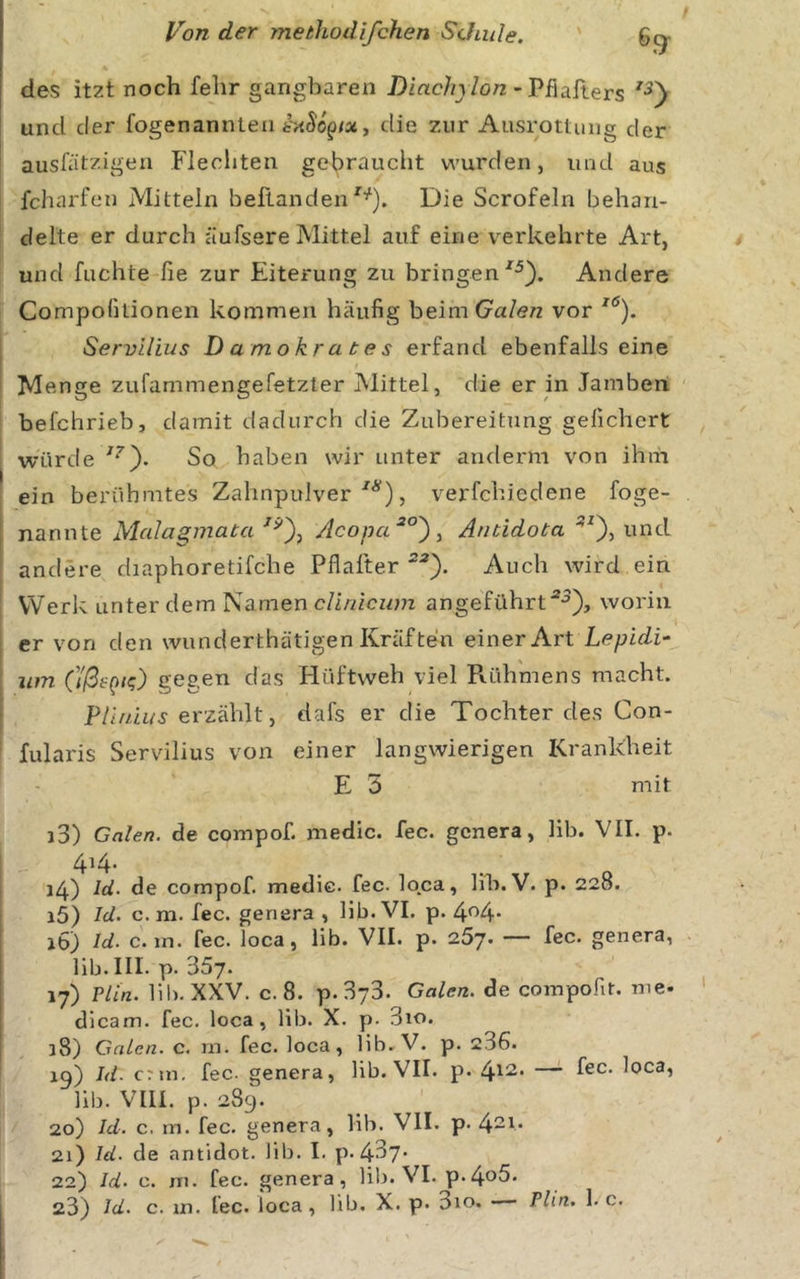 6(^ des itzt noch fehr gangbaren Diachjlon -'Phahers und der fogenannteii die zur Ausrottung der ausfätzigen Flechten gebraucht wurden, und aus fcharfen Mitteln beflandenDie Scrofeln behan- delte er durch äufsere Mittel auf eine verkehrte Art, und fuchte fie zur Eiterung zu bringen Andere Compolltionen kommen häufig beimGa/e/z vor Servllius Damokrates erfand ebenfalls eine Menge zufammengefetzter IMittel, die er in Jamben befchrieb, damit dadurch die Zubereitung gefiebert würde So haben wir unter antlerm von ihm ein berühmtes Zahnpulver , verfchiedene foge- nannte Mcdagmata Acona^°')^ Antidota und andere diaphoretifche Pflafter ^•®). Auch wird ein Werk unter dem Namen cUnicum angeführt“^), worin er von den wunderthätigen Kräften einer Art Lepidi- um O'ß^QK;) gegen das Hüftweh viel Pvühmens macht. P/d/in^ erzählt, dafs er die Tochter des Con- fularis Servilius von einer langwierigen Krankheit E 5 mit j3) Galen, de compof. medic. fee. genera, lib. VII. p. 4^4’ 14) Id. de compof. medic. fec. loca, hh. V. p. 228. 15) Id. c. m. fec. genera , lib. VI. p. 4^4* jö) Id. c. in. fec. loca, lib. VII. p. 257. — fec. genera, lib. III. p. 357. 17) Plin. lib. XXV. c. 8. p.373. Galen, de compofit. me- dicam. fec. loca, lib. X. p. 3io. 38) Galen, c. rn. fec. loca, lib. V. p. 236. ig) Id. erm, fec. genera, lib. VII. p. — fec. loca, lib. VIII. p. 289. 20) Id. c. m. fec. genera, lib. VII. p. 4“^‘ 21) Id. de antidot. lib. I. p. 437* 22) Id. c. rn. fec. genera, lib. VI. p.4o5*
