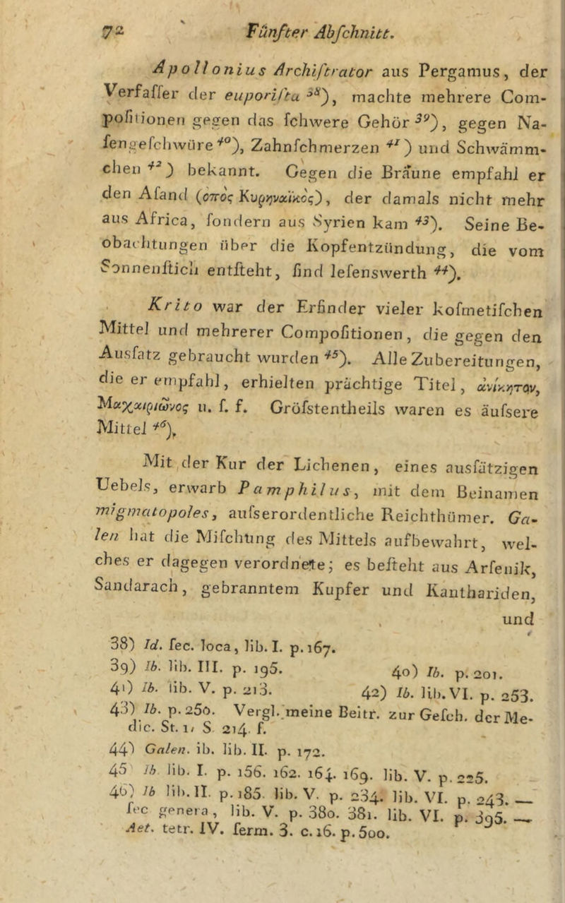 Ap oU onius /Irchiftrator aus Pergamus, der Verfaffer der euponCtu machte mehrere Com- pofitioneu gegen das fchwere Gehör ■5^), gegen Na- fensefchwüreZahnfehmerzen und Schwämm- chen bekannt. Gegen die Braune empfahl er | den Afand (ottcx; Ku^jjvaiko?), der damals nicht mehr | aus Africa, fondern aus Syrien kam ^-5). Seine Be- . obac'htungen über die Kopfentzündung, die vom i Sonnenfticii entlieht, lind lefenswerth Krito war der Erfinder vieler kofmetifchen Mittel und mehrerer Compofitionen, die gegen den Ausfatz gebraucht wurden Alle Zubereitungen, die er empfahl, erhielten prächtige Titel, av/xjjrqv, u. f. f. Grofstentlieils waren es äufsere Mittel V Mit,der Kur der Eichenen, eines ausfätzigen UebeJs, erwarb Pamphilus^ mit dem Beinamen migmcitopolesy aufserordentliche Reichthümer. Ga- len liat die Mifchting des Mittels aufbewahrt, wel- ches er dagegen verordhe^ej es befteht aus Arfeuik, Sandarach, gebranntem Kupfer und Kanthariden, . und 38^ Id. fec. loca, lib. I. p.167. 39) !b. lib. III. p. igS. 40) Ib. p. 201. 40 Ib. lib. V. p. 213. 42) ib. Ul). VI. p. 253. 4.0 76. p.25ö. Vergl.;melne Beitr. zurGefch. derMe- clic. St. 1/ S 214. f. 44'' Galen, ib. lib. II. p. 172. 45 Ih lib. I. p. i56. 162. 164. 169. lib. V. p.225. 4b0 Ib Iil).Il. p.i85. lib. V. p. 234. lib. VI. p. 043. h'c g,^ne.a, lib. V. p. .38o. 38i. lib. VL p. 3q5. — tetr. IV. ferm. 3. C.16. p.5üo.
