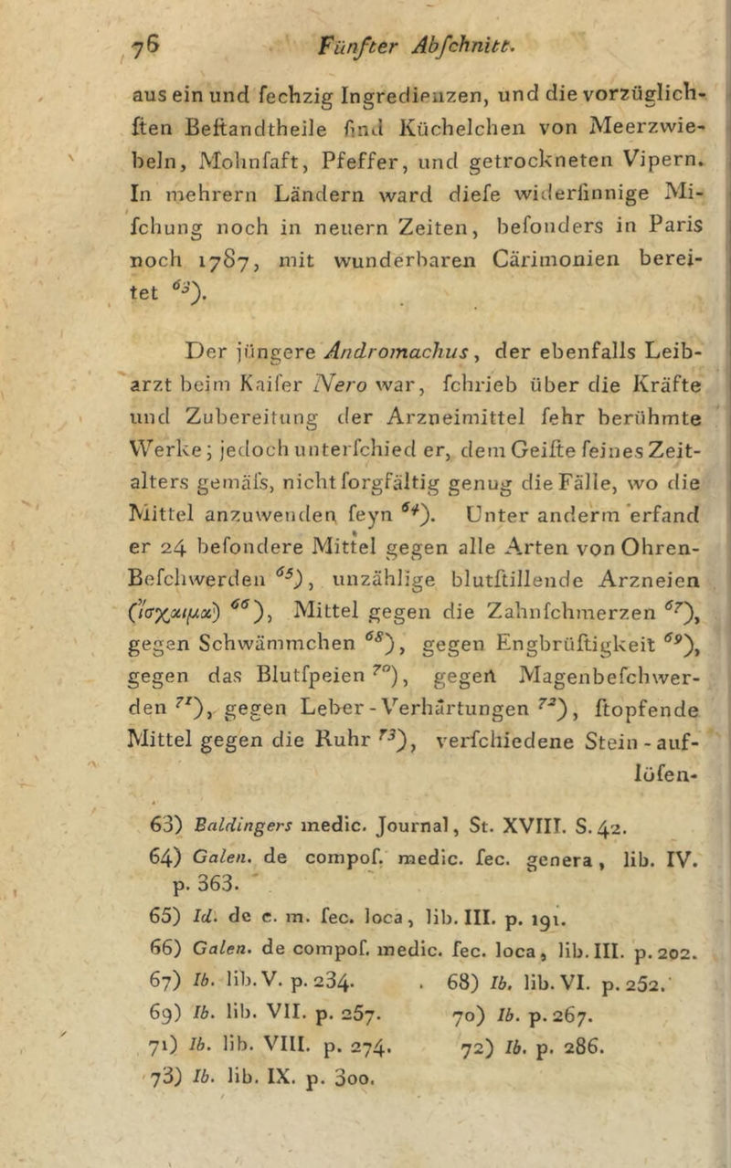 aus ein und fechzig Ingredienzen, und die vorzüglich- ften Beftandtheile find Küchelchen von Meerzwie- beln, Mohnfaft, Pfeffer, und getrockneten Vipern. ; In mehrern Ländern ward diefe widerlinnige Mi- 1 fchung noch in neuern Zeiten, befonders in Paris noch 1787, mit wunderbaren Cäriinonien berei- tet 1 Der jüngere Androinachus, der ebenfalls Leib- 1 arzt beim Kaifer Nero war, fchrieb über die Kräfte i und Zubereitung der Arzneimittel fehr berühmte 1 Werke; jedoch unterfchied er, dem Geilte feines Zeit- alters gemäl's, nicht forgfältig genug die Fälle, wo die Mittel anzuwenden feynUnter andertn erfand er 24 befondere Mittel gegen alle A.rten von Ohren- Befchvverden , unzählige blutftillende Arzneien Mittel gegen die Zahnfehmerzen gegen Schwämmchen gegen Engbrüftigkeit gegen das Blutfpeien , gegen Magenbefchwer- den gegen Lel&gt;er-Verhärtungen , Köpfende Mittel gegen die Ruhr ^•5), verfchiedene Stein-auf- Iüfen- 63) Baldingers med'ic. Journal, St. XVIII. S. 42. 64) Galen, de compof, medic. fec. genera, lib. IV. p. 363. 65) Id. de c. m. fec. loca, lib. III. p. igi. 66) Galen, de compof. medic. fec. loca, lib. III. p. 202. 67) Ib. lib.V. p.234» • 68) Ib, lib. VI. p.252.' 69) Ib. lib. VII. p. 257. 70) Ib. p. 267. 71) Ib. Hb. VIII. p. 274. 72) Ib. p. 286. '73) Ib. lib. IX. p. 3oo.