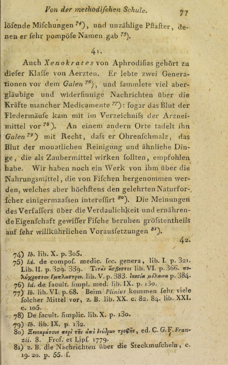 9 löfencle Mifchungen und unzählige Pflafter, de- nen er fehr pompöfe Namen gab 4i. Auch Xenokrates von Aphrodifias gehört zu diefer Klaffe von Aerzten. Er lebte zwei Genera- tionen vor dem Galen ^ und fammlete viel aber- i gläubige und widerfmnige Nachrichten über die Kräfte mancher Medicamente fogar das Blut der Fledermäufe kam mit im Verzeichnifs der iVrznei- mittel vor^'*). An einem andern Orte tadelt ihn ' Galen^^') mit Recht, dafs er Ohrenfehmalz, das Blut der monatlichen Reinigung und ähnliche Din- ' ge, die als Zaubermittel wirken follten, empfohlen . habe. Wir haben noch ein Werk von ihm über die Nahrungsmittel, die von Fifchen hergenommen wer- den, welches aber höchftens den gelehrten Natiirfor- fcher einigermaafsen intereffirt Die Meinungen des Verfaffers über die Verdaulichkeit und ernähren- de Eigenfchaft gewifferFifche beruhen gröfstentheils auf fehr willkührlichen Vorausfetzungen 42. 74) hb. X. p. 3o5. 75) Id. de compof. medic. fee. genera, lib. I. p. 327. Lib. II. p. 32q. 339. T&lt;TaeV MjßtvTos lib. VI. p. 366. «ro- i'/unXotffT^ov. lib. V. p. 383. *xmtx f/,t7.aivK p. 384» 76) Id. de facult. limpl. med. lib. IX. p. i3o. l 77) Ib. Hb. VI. p. 68. Bcn-n. r Lin LUS kommen fehr viele f folcher Mittel vor, z. B. lib. XX. c. 82. 84* Hb» XXI. c. id5. - 78) De facult. iimplic. Hb.X. p. i3o. 79) Ib. lib. IX. p. i32. 80) StVOX^ocTOVt rtis dno , ed. C. G. Frart- zii. 8. Frcf. et Lipf. 1779» 81) z. B. die Nachrichten über die Steckmufcheln, c.