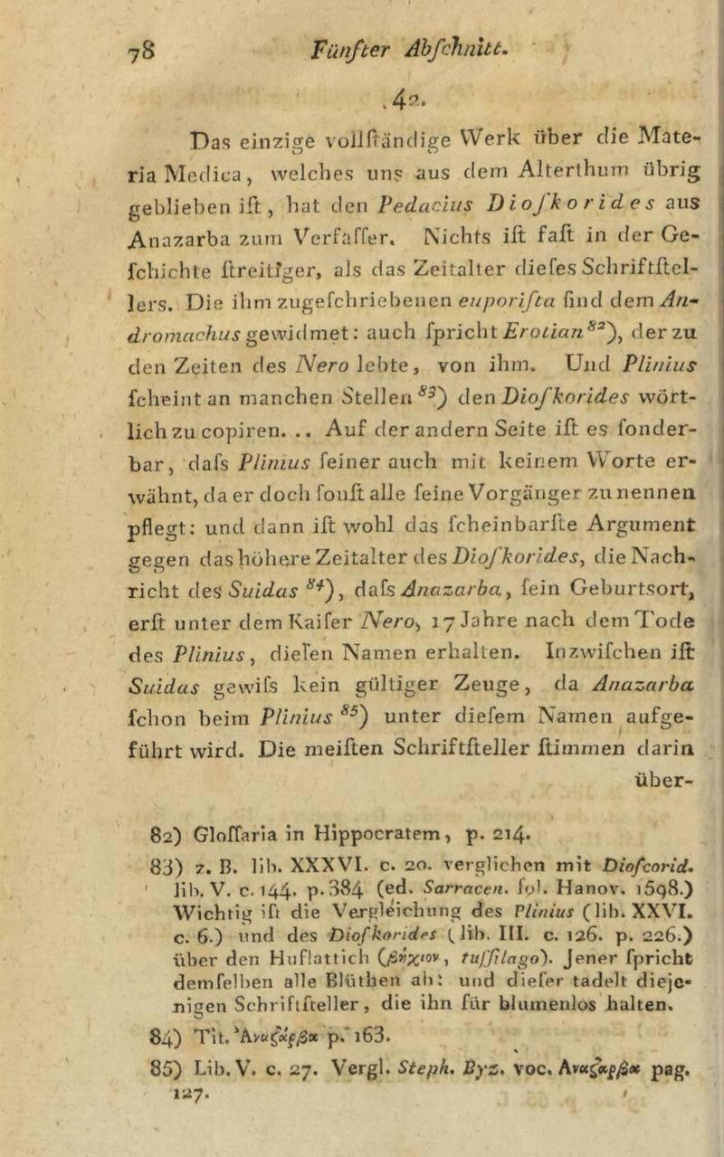 . 4^.. Das einzige voilltändige Werk über die Mate- ria Meclica, welches uns -aus dem Alterthum übrig : geblieben ilt;, hat den Vedacius Diojkorides aus l Anazarba zum Verfaffer. Nichts ift faft in der Ge- | fchichte ftreitJger, als das Zeitalter diefes Schriftftel- j lers. Die ihm zugefchriebenen find dem i gewidmet: auch fpricht der zu i den Zeiten des Wero lebte, von ihm. Und Pll/nus I fcheint an manchen Stellen den Diofkorldes wört- lich zu cofiren. .. Auf der andern Seite ift es fonder- ' bar, dafs Plinius feiner auch mit keinem Worte er- wähnt, da er doch foult alle feine Vorgänger zu nennen pflegt: und dann ift wohl das fcheinbarlle Argument gegen das höhere Zeitalter des 2)ioy’A:o/76^e^, die Nach- richt desSuidas dak Anazarbay fein Geburtsort, erfi: unter demKaifer iVero, 17 Jahre nach dem Tode des Plinius y diefen Namen erhalten. Irizwifchen ift Saidas gewifs kein gültiger Zeuge, da Anazarba fchon beim Plinius unter diefem Namen aufge- führt wird. Die meiften Schriftfteller ftimmen darin über- 82) Gloffarla in Hippocratem, p. 214. 83) 7. B. 11b. XXXVI. c. 20. verglichen mit Diofeorid. ' Jih. V. c. 144. p.384 (ed. Sarracen. iol. Hanov. iSqS.) Wichtig ift die Vergleichung des Plinius (lih. XXVI. c. 6.) und des DiofkoridfS tlib. III. c. 126. p. 226;) über den Huflattich (/S^ov, tufßlago). Jener fpricht demfelben alle Blüthen al&gt;: und diefer tadelt dieje- nigen Schriftfteller, die ihn für blumenlos halten. 84) Tit.p.'l63. 85) Lib. V. c. 27. Vergl. Steph. Byz, voc. pag. 127.