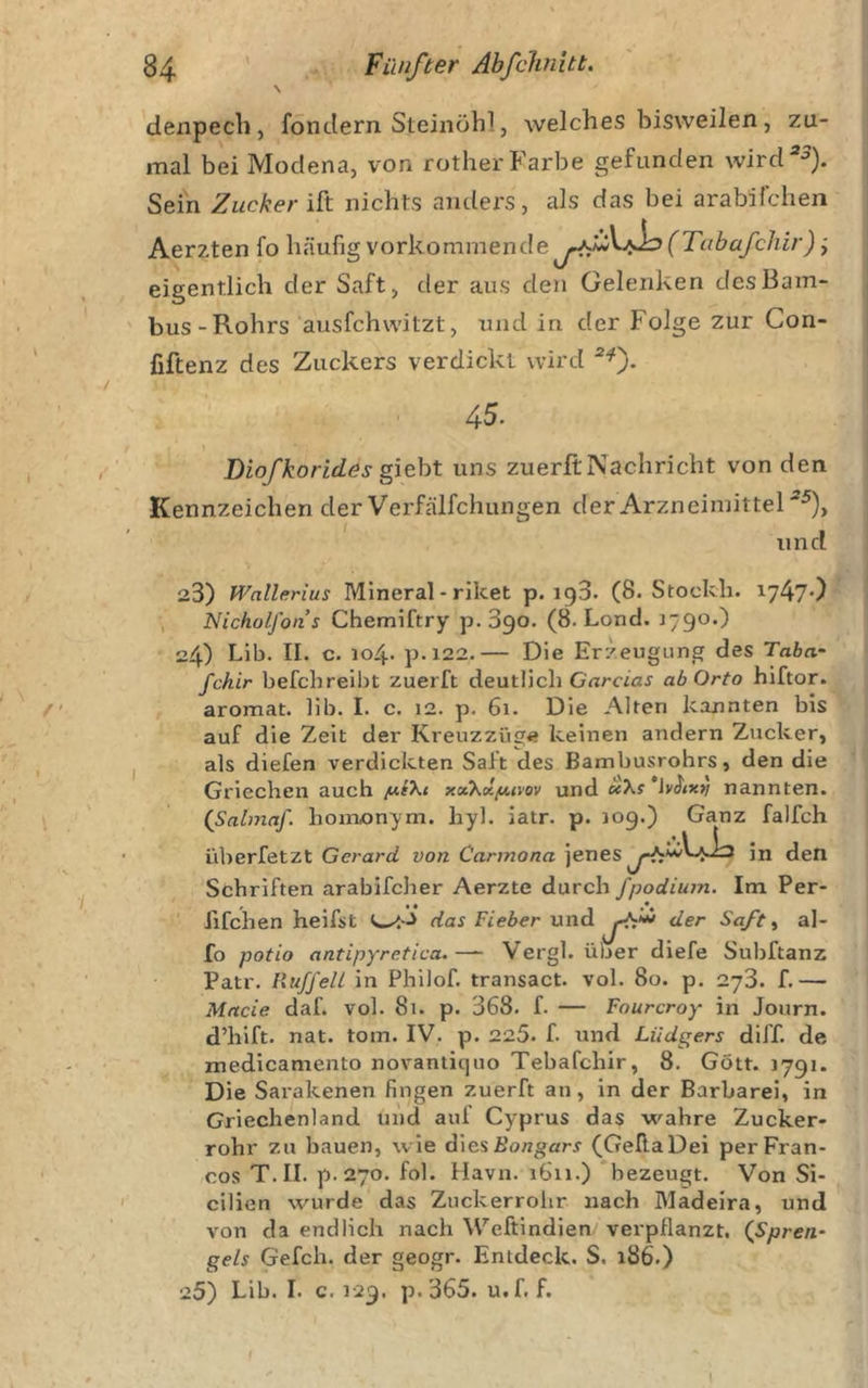 denpecli, fondern Steinöhl, welches bisweilen, zu- mal bei Modena, von rother Farbe gefunden wird*^). Sein Zucker nichts anders, als das bei arabilcheii Aerzten fo häufig vorkomniende j^V/^(Tabafchir); eigentlich der Saft, der ans den Gelenken des Bam- bus-Rohrs ausfchvvitzt, und in der Folge zur Con- fiftenz des Zuckers verdickt wird ■®^). 45. Diofkorides gieht uns zuerft Nachricht von den Kennzeichen der Verfälfehungen der Arzneimittel^), und 23) Wnllerius Mineral - riket p. igS. (8. Stockh. 1747*) Nicholfons Chemiftry p. 390. (8. Lond. J790.) 24) Lib. II. c. 104. p.i22.— Die Erzeugung des Taba- fchir befchreibt zuerft deutlich G'nraaJ abOrto hiftor. aromat. lib. I. c. 12. p. 61. Die Alten kannten bis auf die Zeit der Kreuzzüge keinen andern Zucker, als diefen verdickten Saft des Bambusrohrs, den die Griechen auch /UfX&lt; xxKv.fJi,ivQv und e«Xf 'lyd/*»/ nannten. (Sabnaf. homionym. hyl. iatr. p. 109.) Ganz falfch liberfetzt Gerard von Carmona jenes in den Schriften arabifcher Aerzte durch fpodiuin. Im Per- fifchen heifst das Fieber u der Sa/t ^ al- fo potio antipyretica.— Vergl. über diefe Subftanz Patr. RuffelL ln Philof, transact. vol. 80. p, 273. f.— Made daf. vol. 81. p. 368. f. — Fourcroy in Journ. d’hlft. nat. tom. IV. p. 225. f. und Liidgers diff. de medlcamento novaniiquo Tebafchir, 8. Gott. 1791. Die Sarakenen fingen zuerft an, in der Barbarei, in Griechenland und aul Cyprus das wahre Zucker- rohr zu bauen, wie diesßongari' (GellaDei perFran- cos T.II. p.270. fol. Havn. 1611.) bezeugt. Von Si- cilien wurde das Zuckerrolir nach Madeira, und von da endlich nach Weftlndien verpflanzt. (Spren- geh Gefch. der geogr. Entdeck. S. 186.) 25) Lib. I. c. 129. p.365. u.f. f.