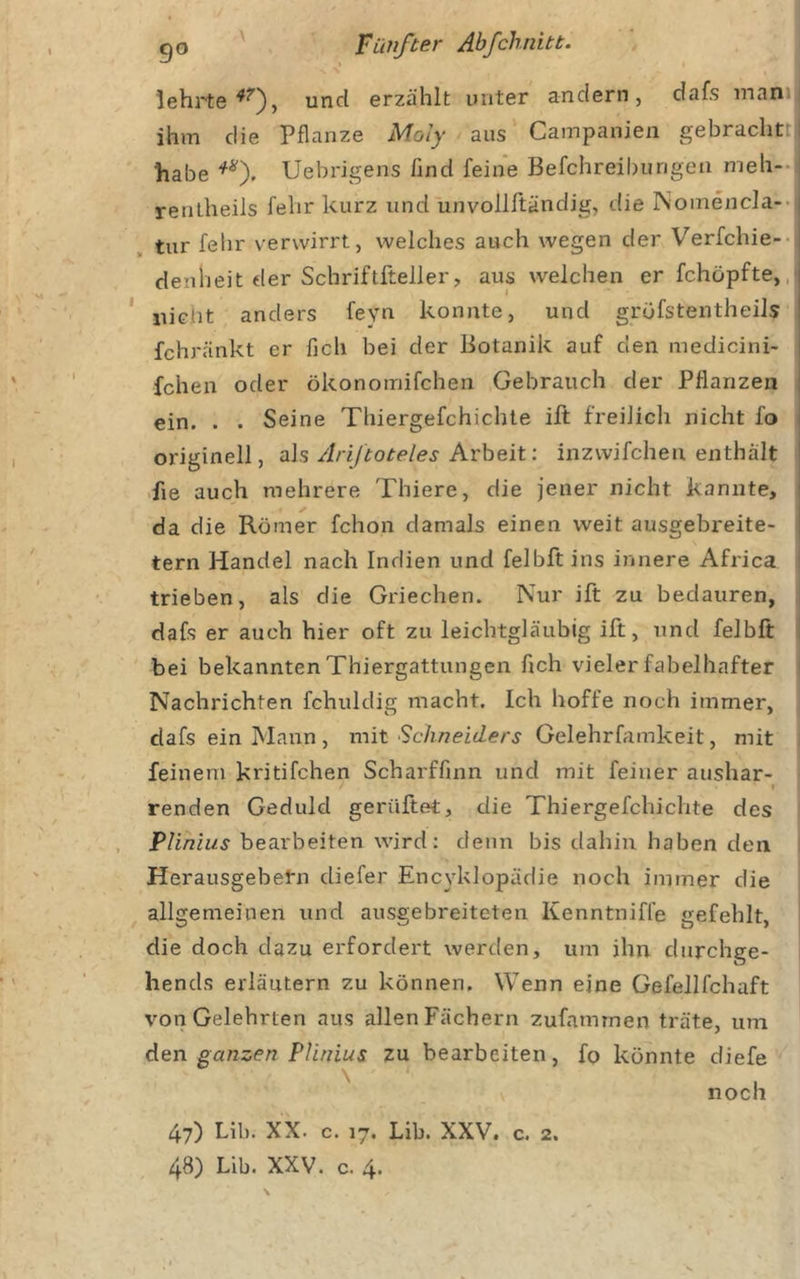 lehrte und erzählt unter andern, dafs manri ihm die Pflanze Moiy aus' Campanieii gebrachttil habe Uebrigens ßnd feine Befchreibungen meh--i renlheils fehr kurz und unvollftändig, die Nomencla--! tur fehr verwirrt, welches auch wegen der Verfehle--! denheit der Schriftfteller, aus welchen er fchöpfte, ,&gt; ' iiicbt anders feyn konnte, und grüfstentheils fchränkt er ficli bei der Botanik auf den medicini- fchen oder ökonomifchen Gebrauch der Pflanzen ein. . . Seine Thiergefchichle ilt freilich nicht fo originell, 3ih AriJtoteles Krheit: inzwifcheu enthalt Pie auch mehrere Thiere, die jener nicht kannte, da die Römer fchon damals einen weit ausgebreite- tern Handel nach Indien und felbft ins innere Africa trieben, als die Griechen. Nur ift zu bedauren, i dafs er auch hier oft zu leichtgläubig ift, und felbft | bei bekannten Thiergattiingen fich vieler fabelhafter I Nachrichten fchuldig macht. Ich hoffe noch immer, dafs ein Mann, mit Schneiders Gelehrfamkeit, mit feinem kritifchen Scharffmn und mit feiner aushar- I renden Geduld gerüftet, die Thiergefchichte des Plinius bearbeiten wird; denn bis dahin haben den : Herausgebern diefer Encyklopädie noch immer die allgemeinen und ausgebreiteten Kenntniffe gefehlt, die doch dazu erfordert werden, um ihn durchge- i hends erläutern zu können. Wenn eine Gefelifchaft von Gelehrten aus allen Fächern zufamrnen träte, um den ganzen Plinius zu bearbeiten, fo könnte diefe noch 47) Lib. XX. c. 17. Lib. XXV. c. 2.