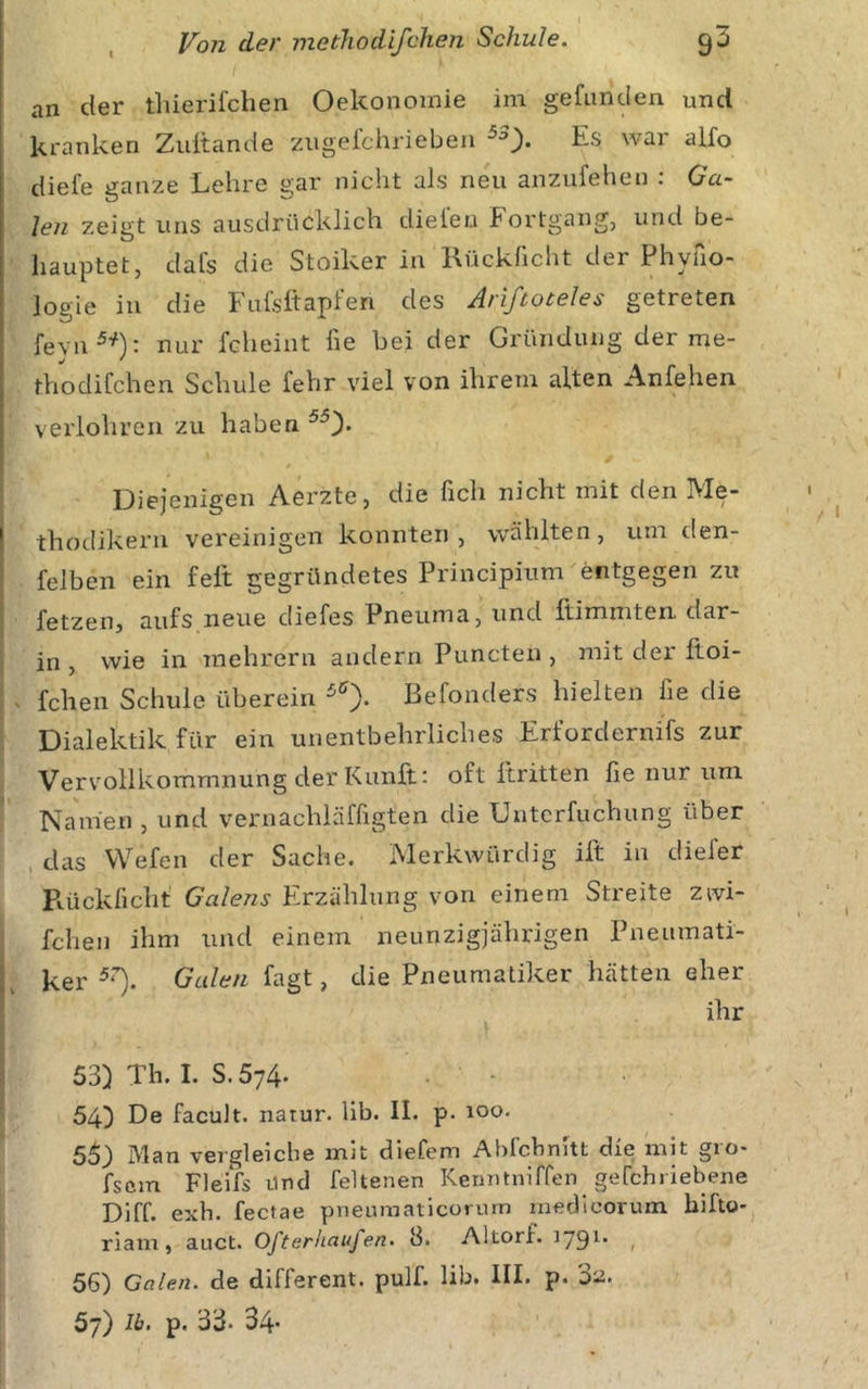 I an der tliierifchen Oekonomie im gefunden und kranken Zuitande iiugelchrieben Es war alfo diefe ganze Lehre gar nicht als neu anzufehen : Ga- len zeigt uns ausdrücklich dielen Fortgang, und be- hauptet, dafs die Stoiker in Kückficht der Phyno- logie in die Fufsltapfen des Arißoteles getreten fevn^^): nur fcheint fie hei der Gründung der me- thodifchen Schule fehr viel von ihrem alten Anfehen verlohren zu haben / Diejenigen Aerzte, die fich nicht mit den Me- thodikern vereinigen konnten, wählten, um den- felben ein feit gegründetes Principium entgegen zu fetzeOj aufs neue diefes Pneuma, und Itimmten. dar- in , wie in mehrern andern Puncten , mit der Itoi- ^ fcheii Schule überein ^0- Befonders hielten fie die l Dialektik für ein unentbehrliches Erfordernifs zur Vervollkommnung der Kunft t oft llritten fie nur um Nanien , und vernachläffigten die Untcrfuchung über , das VVefen der Sache. Merkwürdig ilt in diefer Rückfichf Galens Erzählung von einem Streite zwi- fchen ihm und einem neunzigjährigen Pneumati- ker Galen fagt, die Pneumatiker hätten eher ihr 53) Th. I. S. 574. . - 54) Dö facult. natur. lib. II. p. 100. 55) Man vergleiche mit diefem Ahfchnitt die mit gro- fscm Fleifs Und feltenen Kemitnirfen gefchriebene Diff. exh. fectae pneumaticorum raedlcorum hifto* riam, auct. Ofterhaufen. 8. Altorf. , 56) Cctlen. de different, pulf. lib. III. p. 57) Ib. p. 33- 34*