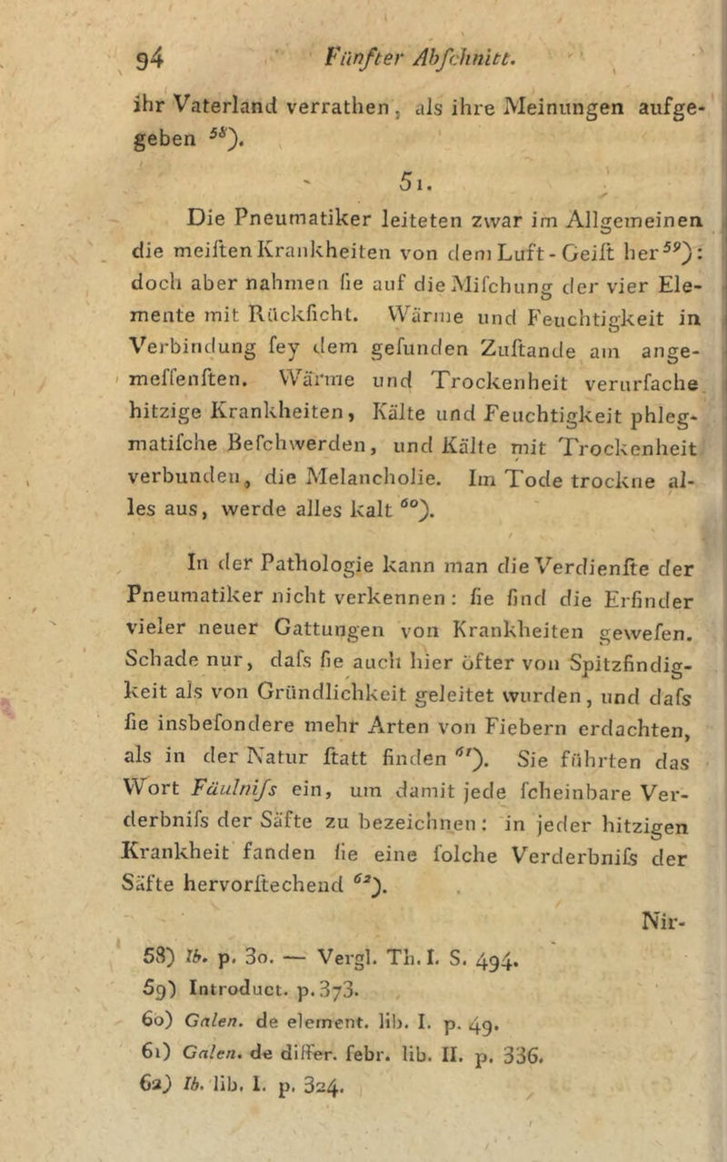ihr Vaterland verrathen , als ihre Meinungen aiifge* i geben 5i. ' Die Pneumatiker leiteten zwar im Allgemeinen die meiftenKrankheiten von dem Luft-Geilt her^^): doch aber nahmen fie auf dieMifchuns der vier Eie- mente mit Rilckficht. Wärme und Feuchtigkeit in * O Verbindung fey dem gefunden Zuftande am ange- ' meffenften. Wärme und Trockenheit verurfache i hitzige Krankheiten, Kälte und Feuchtigkeit phleg- ■ matifche Befchwerden, und Kälte mit Trockenheit verbunden, die Melancholie. Im Tode trockne al- / les aus, werde alles kalt ^ In der Pathologie kann man die Verdienlte der Pneumatiker nicht verkennen: fie find die Erfinder vieler neuer Gattungen von Krankheiten gewefen. Schade nur, dafs fie auch hier öfter von Spitzfindig- keit als von Gründlichkeit geleitet wurden, und dafs fie insbefondere mehr Arten von Fiebern erdachten, als in der Natur ftatt finden Sie führten das Wort Füulnijs ein, um damit jede fcheinbare Ver- derbnifs der Säfte zu bezeichnen: in jeder hitzigen Krankheit fanden fie eine folche Verderbnifs der Säfte hervorftechend Nir- ‘ 58) Ib. p. 3o. — Vergl. Th. I, S. 494. 69) Introduct. p. 373. 60) Galen, de element. lil&gt;. I. p. 49. 61) Galen, de differ. febr. lib. II. p. 336. 63) Ib. lib. 1. p. 324*