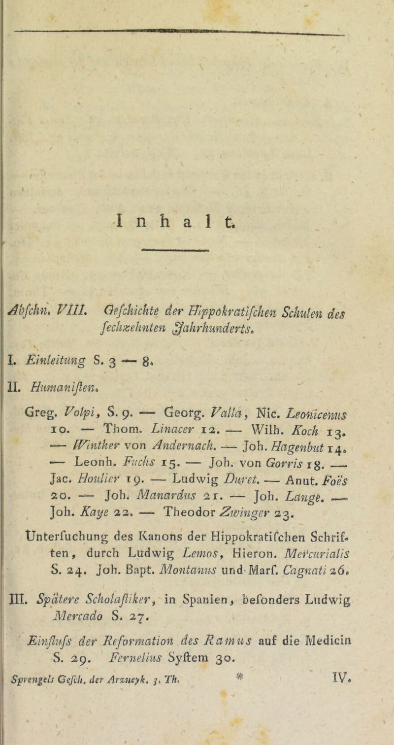 / i \ Inhalt. Abfchn, VllL Oefchichte der T-Iippokratlfchen Schuten des fechzehnten Jahrhunderts^ % I. Einteitung S. 3 — 8* II. Humanißeni Greg. Folpi, S. 9. — Georg. Faila, Nie. Leonlcenus IO. — Thom. Linacer 13. — Wilh. Koch 13. — fKinther von Andernach. — Job. Hagenbut 14. — Leonh. Fuchs 15. — Job. von Gortisig, Jac. Hoidiev 19. — Ludwig Dimt. — Anut. 30. — Jobi Manardus 31. — Job. Langt, Job. Kaye 33. — Theodor Zwinger 23. Unterfuebung des Kanons der Hippokratifeben Schrif- ten, durch Ludwig Lenios, Hieron. MeVcurialiS S. 34. Job. Bapt. Montanus und Marf. Cagnati 3Ö. III. Spatere ScholaßikeYy'in Spanien, befonders Ludwig Mercado S. 27. Einßufs der Reformation des Ramus auf die Mediciu S. 29. Fernei ins Syftem 30. Sprengels Cejih, der Arz7ieyk. Th, ^ IV»
