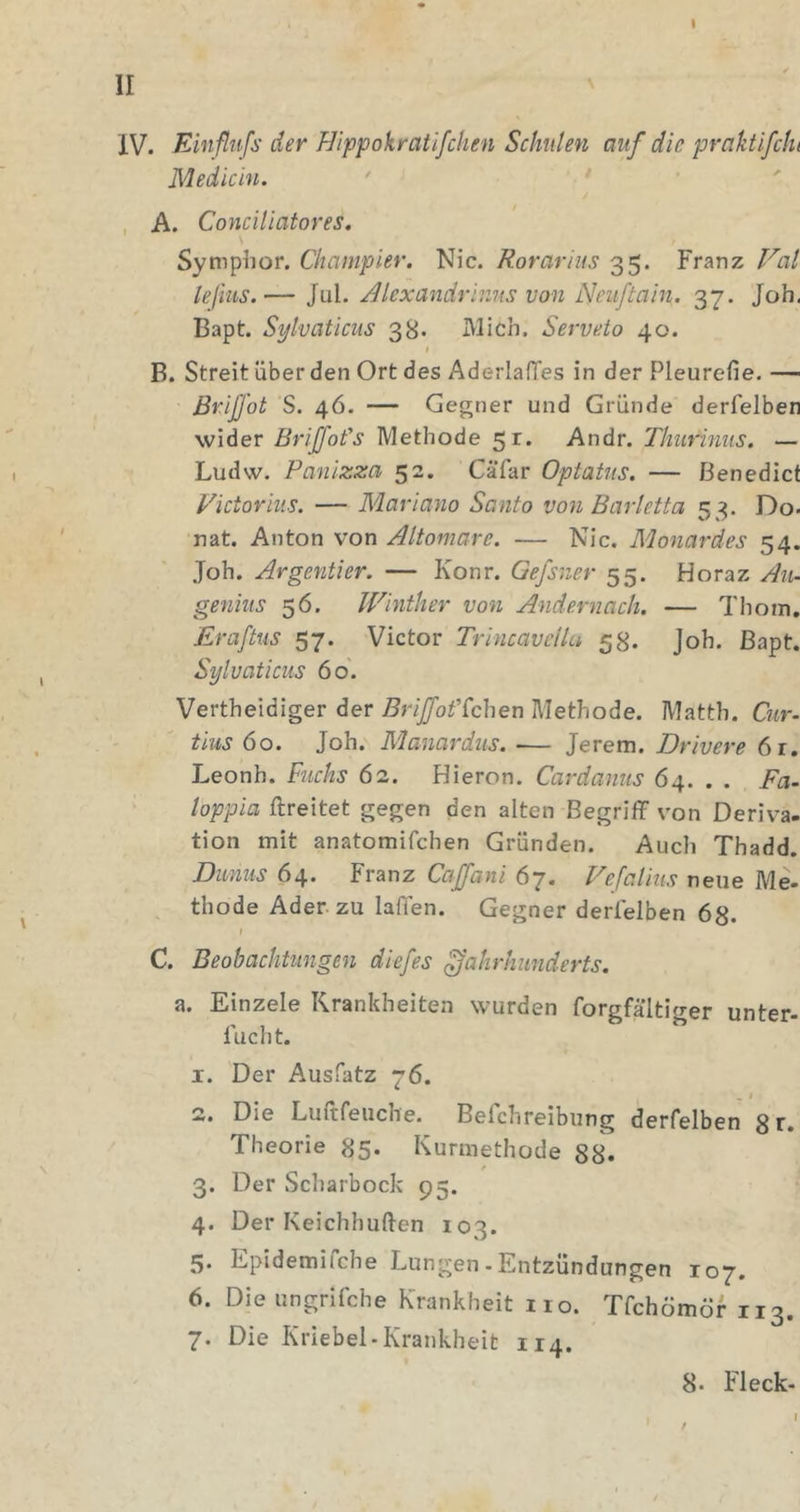 I II ' IV. Einflnfs der Hippokratlfchen Schulen auf die praktifche Medicin. , A. ConeUiatores, Symphor. Cltampier. Nie. Rorarius 35. Franz leßus.— Jul. AlexandrivMS von Neuftain. 37. Job. Bapt. Sytvaticiis 38. Mich. Serveto 40. I B. Streit über den Ort des AderlafTes in der Pleurefie. — ßrijjot S. 4Ö. — Gegner und Gründe derfelben wider Briffot's Methode 51. Andr. Thiirinus. — Ludw. Panlzza 52. Cäfar Optatiis, — Benedict Victoriiis. — Mariano Santo von Barletta 53. Do- nat. Anton von Altomare. — Nie. Äüonardes 54. Joh. Argentier. — Konr. Gefsner 55. Horaz Au- geniiis 56. Winther von Andernach, — Thoin. Eraftus 57. Victor Trincavellu 58. Joh. Bapt. Sylvaticus 60. Vertheidiger der Briffof(chen Methode. Matth. Qir- tius öo. Joh. Manardus. — Jerem. Drivere 6r, Leonh. Fuchs 62. Hieron. Cardanus 64. . . Fa. loppia ftreitet gegen den alten Begriflf von Deriva- tion mit anatomifchen Gründen. Auch Thadd. Duniis 64. Franz Cajfani 67. Fefalius neue Me- , thode Ader, zu laffen. Gegner derfelben 68. I C. Beobachtungen diefes Jahrhunderts. a. Einzele Krankheiten wurden forgfältiger unter- fucht. I. Der Ausfatz 76. . # 2,, Die Luftfeuche. Belchreibung derfelben 8 Theorie 85* Kurmethode 88. f 3. Der Scharbock 95. 4. Der Keichhuften 103. 5. Epidemifche Lungen .Entzündungen 107. 6. Die ungrifche Krankheit 110. Tfehömör 113. 7. Die Kriebel-Krankheit 114. 8- Fleck- I 1