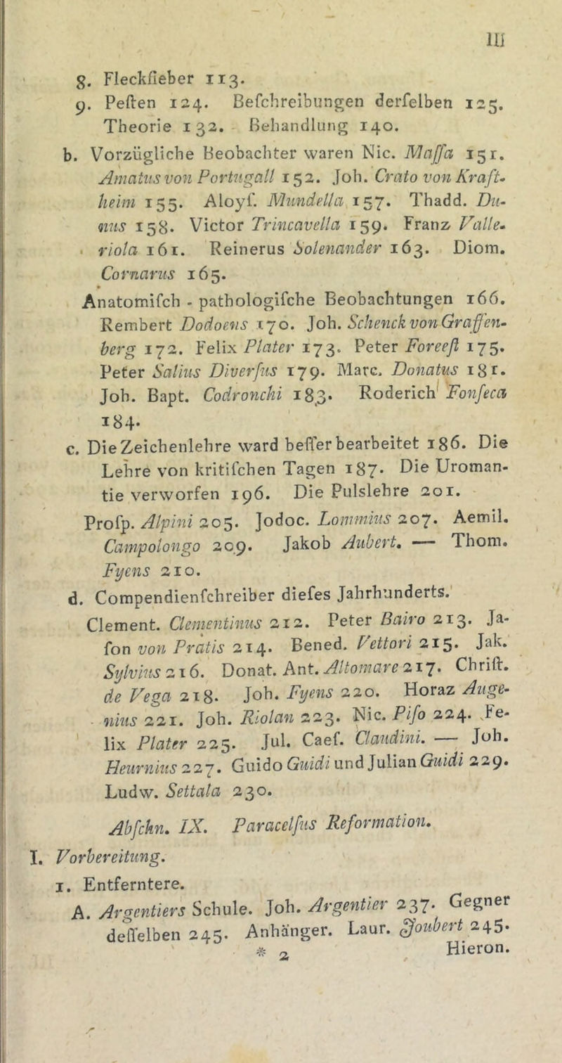 lli g. Fleckfieber 113. 9. Peften 124. Befchreibungen derfelben 125, Theorie 132. Behandlung 140. b. Vorzügliche Beobachter waren Nie. 151. Amatus von Portngalt 152. Joh. Crato von KrafU heim 155. Aloyf. Mundella 157. Thadd. Dti- &lt;nns 158. Victor Trincavella 159. Franz. Falle. . riola Remerns boknander 16'^. Diom, Cornarus 165. Anatomifch . pathologifche Beobachtungen 166. Rembert Dodoens 170. Joh. Schenck von Gra fen- herg 172. Felix Plater 173. Peter Foreefl 175. Peter Salius Diverfns 179. Marc. Donatus i8r. Joh. Bapt. Codronchi 183* Roderich^ !Fo7z/^f^ i84- c. Die Zeichenlehre ward befler bearbeitet igö. Die Lehre von kritifchen Tagen 187* Die Uroman- tie verworfen 196. Die Pulslehre aoi. Profp. Alpini 205. Jodoc. Lommms 207. Aemil. Campolongo 209* Jakob Aubert, —— Thom. Fyens 210. d. Compendienfehreiber diefes Jahrhunderts. Clement. Ckmentimis 212. Peter Bairo 213. Ja- fon von Pratis 214. Bened. Fettori 215. Jak. Sylvins o-xb. XJoaed. Ant.Altomarea.i'i. Chrift. deVegaix^. Joh. Fyens a.'io. Hov^z Auge- niiis 221. Joh. Rtolan 223. Nie. Pifo 224. .be- lix Plater 225. Jul. Caef. Claudini. Job. Heurniuszzj. Guido Guidi und Julian Guidi 229. Ludw. Settala 230. Abfchn. IX. Paracelfiis Reformation. I. Vorbereitung. I. Entferntere. A. yirsrentiers Schule. Joh. Argentkr *37. Gegner deffelben 245. Anhänger, hmr. ^oubert ' # 0. Hieron.