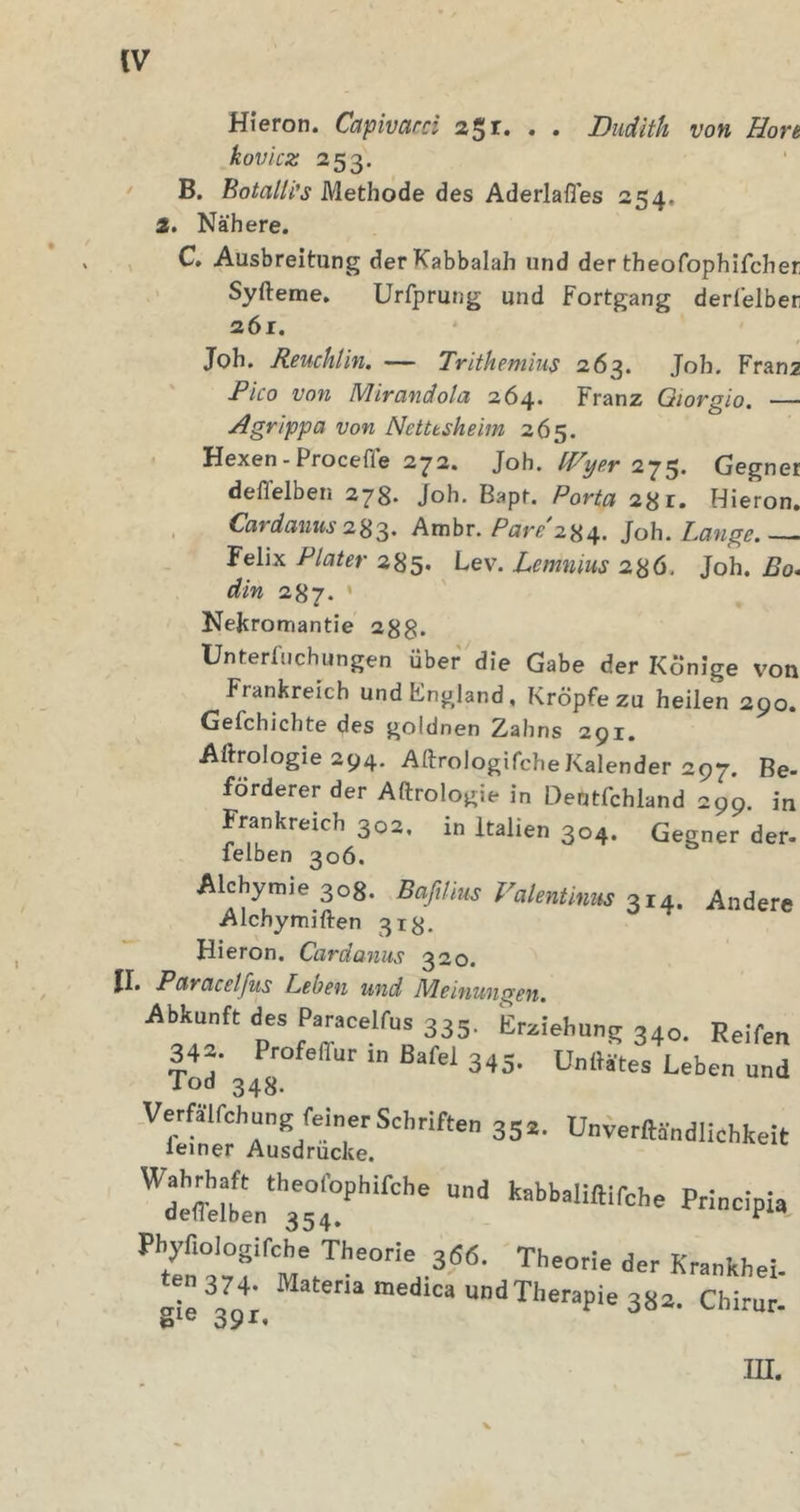 Hieron. Capivard 2$i. . . Budith von Höre kovicz 253. • B. BotalH’s Methode des Aderlaßes 254, 1. Nähere. , C. Ausbreitung derKabbalah und der theofophifcher Syfteme. Urfprung und Fortgang derlelber 261. Joh. Reuchlin. — Trithemius 263. Job. Franz jP/co von Mirandola 264. Franz Qiorgio. Agrippa von Netttsheim 265. Hexen-Procefle 272. Joh. 275. Gegner deflelben 278. Joh. Bapt. 28r. Hieron. Cardamis Ambr. Joh. Lange. — Felix Plater 285. Lev. Lemnius 286. Joh. Bo* din 287. * Nejcromantie 288. Ünterfuchungen über die Gabe der Könige von Frankreich undFngland, Kröpfe zu heilen 290. Gefchichte des goldnen Zahns 291. Aftrologie 294. AftrologifcheKalender 297. Be- Förderer der Aftrologie in Dentfchland 299. in Frankreich 302. in Italien 304. Gegner der- felben 306. Alchymie 308. Bafilius Valentmus 314. Andere Alchymiften 318. Hieron. Cardanus 320. II. Paracetfus Leben und Meinungen, Abkunft des Paracelfus 335. Erziehung 340. Reifen 34- ProfalTur in Bafel 345. Unii^e'^Leben und Tod 343. ■''w^Zdrtif U-erftdndliohbeit gie undTherapie 382. Chirur- UI.