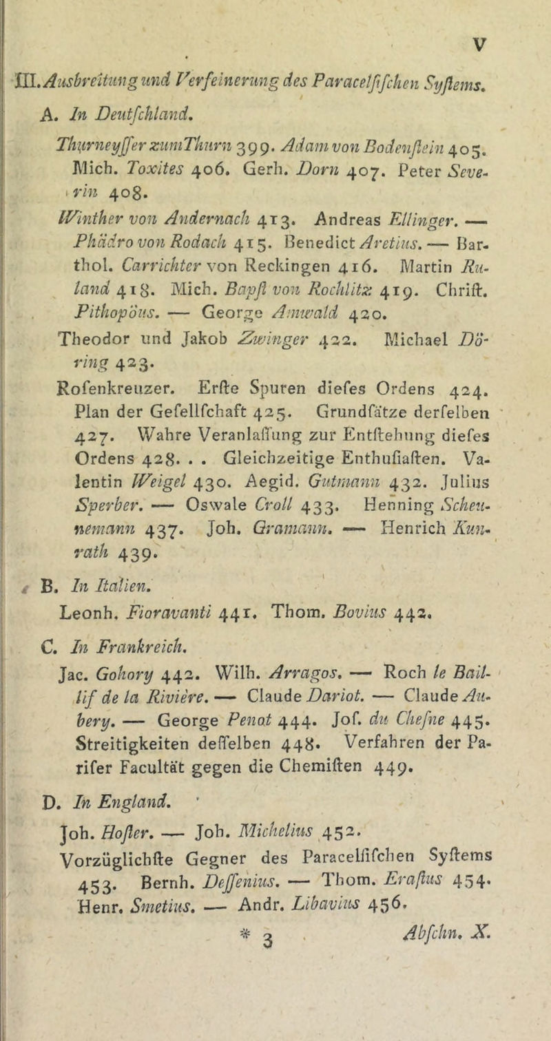 ULAusbreiUwg und Verfeinerung des Paracetßfchen Sijßems, A. In Deutfchland. Ttmrneyjfer zuniThnrn 399. Adam von Bodenflein 405. l\lich. Toxites 406. Gerh. Dorn 407. Peter Seve- ^rin 408. IVinther von Andernach 413. Andreas FMinger. — Pliädro von Rodach 415. Benedict Aretius. — Bar- thol. Carrichter von Reckingen 416. Martin Ru- land 418. Mich. Bapfl von Rocklitz 419. Chrift. PithopÖus. — George Amwald 430. Theodor und Jakob Zwinger 432. Michael Dö- ring 423. Rofenkreiizer. Erde Spuren diefes Ordens 424. Plan der Gefellfchaft 425. Grundfätze derfelben 427. Wahre VeranlalTung zur Entftehung diefes Ordens 428. . . Gleichzeitige Enthufiaften. Va- lentin Weigel 430. Aegid. Gutmann 432. Julius Sperber. — Oswale Croll 433. Henning Scheu- nentann 437. Joh. Qramann. — Henrich Kun- vath 439. / B. ln Italien. Leonh. Fioravanti 441. Thom. Boviiis 443, C. In Frankreich. Jac. Gohory 442. Wilh. Arragos. — Roch te Bail- lif de la Riviere. — Claude — Claude hery. — George Penat 444. Jof. du Chefne 445* Streitigkeiten defifelben 448« Verfahren der Pa- rifer Facultät gegen die Chemiften 449. D. In England. ]o\\.Hofler Joh. MzV/ze/m 452. Vorzüglichfte Gegner des Paracellifchen Sydems 453. Bernh. Deffenius. — Ihonn. Eraflus 454* Henr. Smetius, — Andr. Libavius 456. Abfchn. X 3